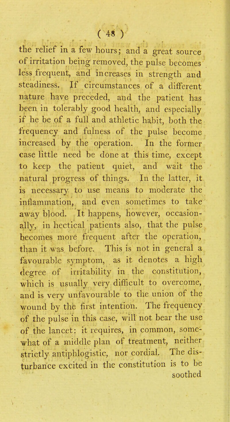 the relief in a few hours; and a great source of irritation being removed, the pulse becomes less frequent, and increases in strength and steadiness. Jf circumstances of a different nature have preceded, and the patient has been in tolerably good health, and especially if he be of a full and athletic habit, both the frequency and fulness of the pulse become increased by the operation. In the former case little need be done at this time, except to keep the patient quiet, and wait the natural progress of things. In the latter, it is necessary to use means to moderate the inflammation, and even sometimes to take away blood. It happens, however, occasion- ally, in hectical patients also, that the pulse becomes more frequent after the operation, than it was before. This is not in general a favourable symptom, as it denotes a high degree of irritability in the constitution, which is usually very difficult to overcome, , and is very unfavourable to the union of the wound by the first intention. The frequency of the pulse in this case, will not bear the use of the lancet: it requires, in common, some- what of a middle plan of treatment, neither strictly antiphlogistic, nor cordial. The dis- turbance excited in the constitution is to be soothed