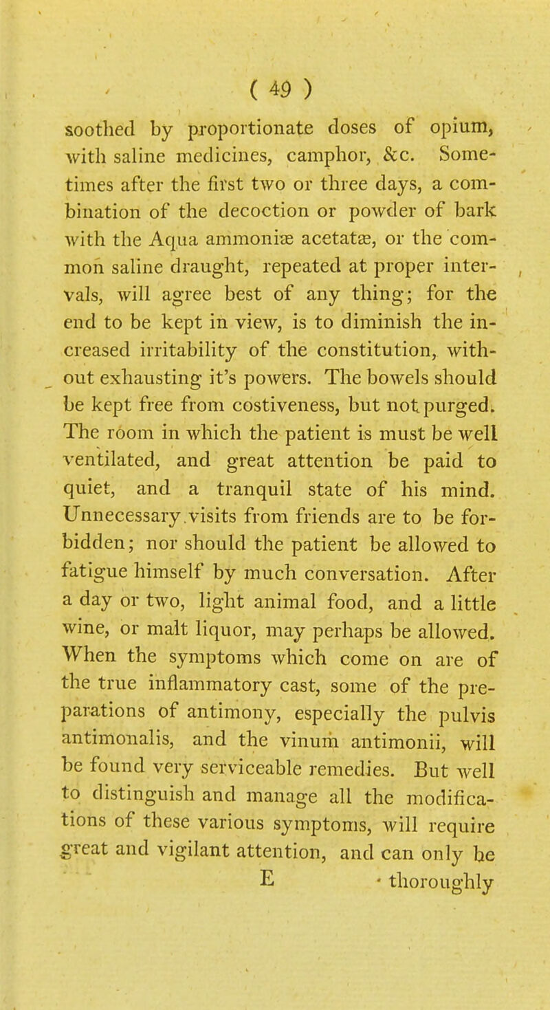 soothed by proportionate doses of opium, with saline medicines, camphor, &c. Some- times after the first two or three days, a com- bination of the decoction or powder of bark with the Aqua ammoni?B acetatas, or the com- mon saline draught, repeated at proper inter- vals, will agree best of any thing; for the end to be kept in view, is to diminish the in- creased irritability of the constitution, with- out exhausting it's powers. The bowels should be kept free from costiveness, but not purged. The room in which the patient is must be well ventilated, and great attention be paid to quiet, and a tranquil state of his mind. Unnecessary.visits from friends are to be for- bidden ; nor should the patient be allowed to fatigue himself by much conversation. After a day or two, light animal food, and a little wine, or malt liquor, may perhaps be allowed. When the symptoms which come on are of the true inflammatory cast, some of the pre- parations of antimony, especially the pulvis antimonalis, and the vinurii antimonii, will be found very serviceable remedies. But well to distinguish and manage all the modifica- tions of these various symptoms, will require great and vigilant attention, and can only he E • thoroughly