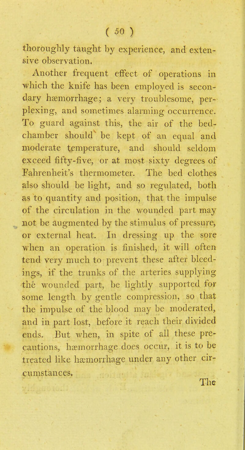 thoroughly taught by experience, and exten- sive observation. Another frequent effect of operations in which the knife has been employed is secon- dary htemorrhage; a very troublesome, per- plexing, and sometimes alarming occurrence. To guard against this, the air of the bed- chamber shoukr be kept of an equal and moderate temperature, and should seldom exceed fifty-five, or at most sixty degrees of Fahrenheit's thermometer. The bed clothes also should be light, and so regulated, both as to quantity and position, that the impulse of the circulation in the wounded part may not be augmented by the stimulus of pressure, or external heat. In dressing up the sore when an operation is finished, it will often tend very much to prevent these after bleed- ings, if the trunks of the arteries supplying the wounded part, be lightly supported for some length by gentle compression, so that the impulse of the blood may be moderated, and in part lost, before it reach their divided ends. But when, in spite of all these pre- cautions, htEmorrhage does occur, it is to be treated like haemorrhage under any other cir- cumstances. The