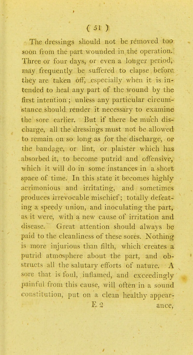 The dressings slioiild not be removed too soon from the part wounded in the operation. Three or four days, or even a longer period, may frequently be suffered to elapse before. tli€y are taken off, .especially when it is in- tended to heal any part of the wound by the first intention ; unless any particular circum- stance should render it necessary to examine the sore earlier. But if there be much dis- charge, all the dressings must not be allowed to remain on so long as ^or the discharge, or the band^-ge, or lint, or plaister which has absorbed it, to become putrid and offensive, which it will do in some instances in a short space of time. In this state it becomes highly acrimonious and irritating, and sometimes produces irrevocable mischief; totally defeat- ing a speedy union, and inoculating the part, as it were, with a new cause of irritation and disease.^ Great attention should always be paid to the cleanliness of these sores. Nothing is more injurious than filth, which creates a putrid atmosphere about the part, and ob- structs all the salutary efforts of nature. A sore that is foul, inflamed, and exceedingly painful from this cause, will often in a sound constitution, put on a clean healthy appear- E 2 ance,