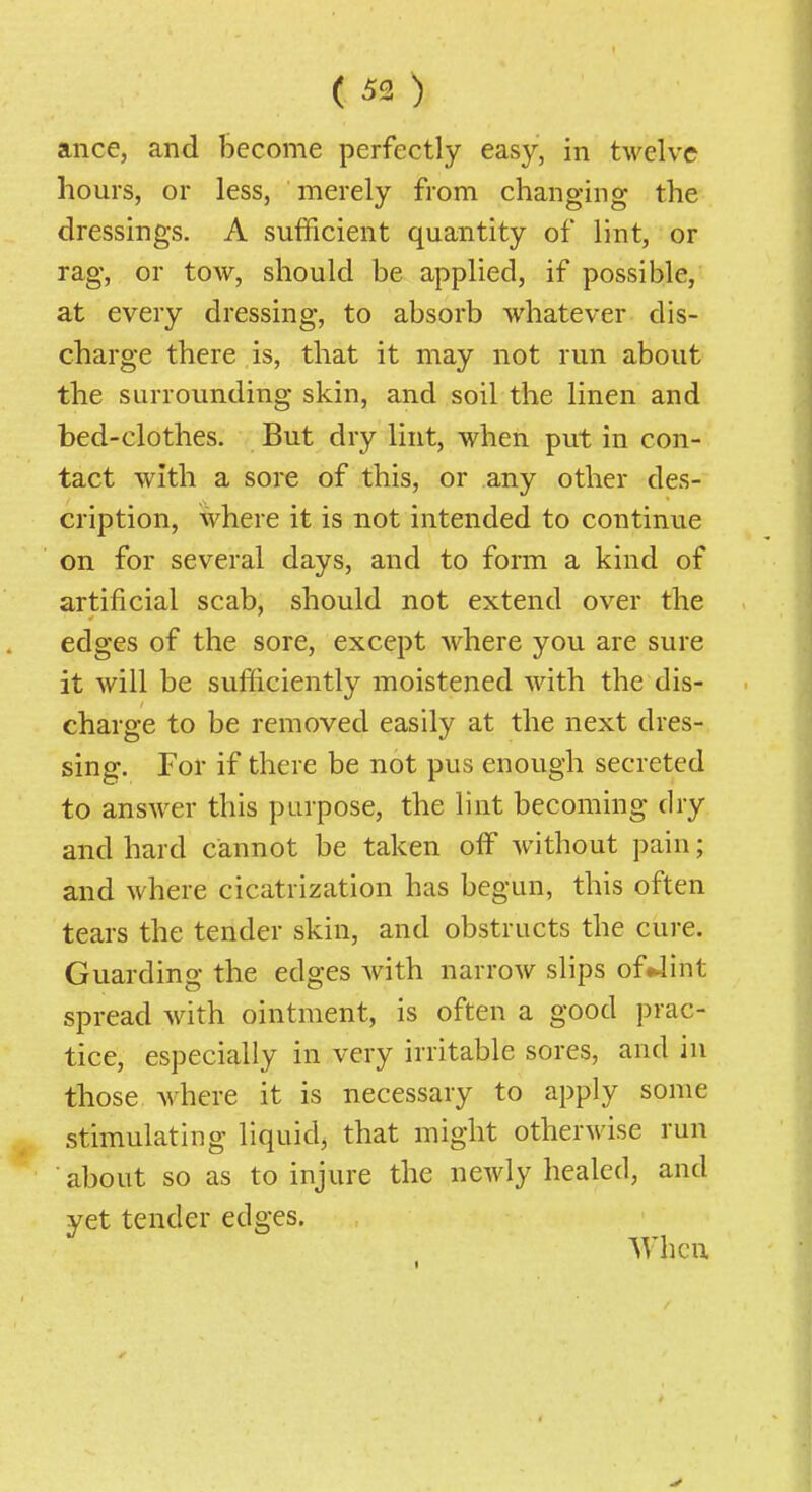 ance, and become perfectly easy, in twelve hours, or less, merely from changing the dressings. A sufficient quantity of lint, or rag, or tow, should be applied, if possible, at every dressing, to absorb whatever dis- charge there is, that it may not run about the surrounding skin, and soil the linen and bed-clothes. But dry lint, when put in con- tact with a sore of this, or any other des- cription, where it is not intended to continue on for several days, and to form a kind of artificial scab, should not extend over the edges of the sore, except where you are sure it will be sufficiently moistened with the dis- charge to be removed easily at the next dres- sing. For if there be not pus enough secreted to ansAver this purpose, the lint becoming dry and hard cannot be taken off without pain; and where cicatrization has begun, this often tears the tender skin, and obstructs the cure. Guarding the edges with narrow slips of^int spread with ointment, is often a good prac- tice, especially in very irritable sores, and in those where it is necessary to apply some stimulating liquid, that might otherwise run about so as to injure the newly healed, and yet tender edges. When