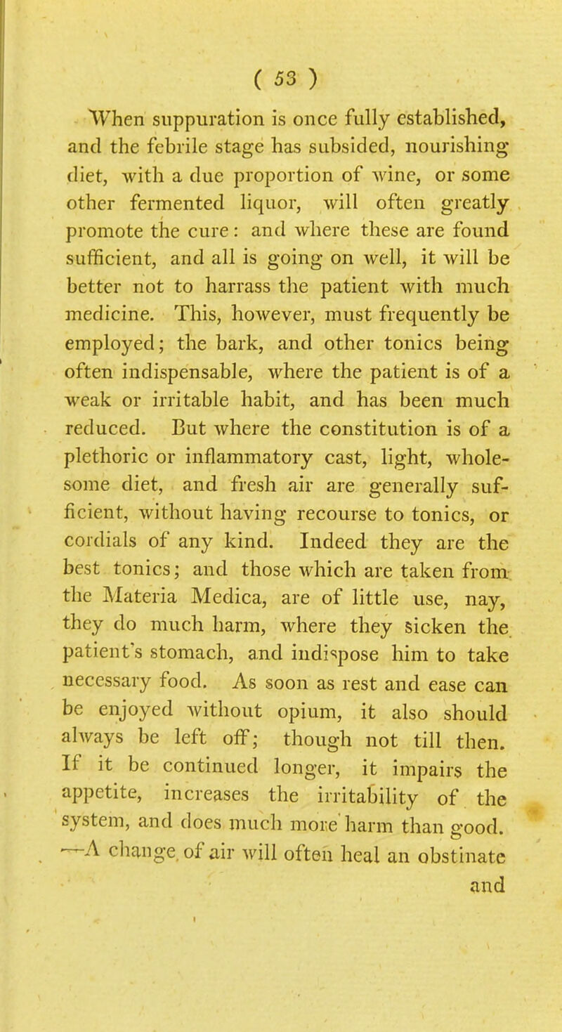 When suppuration is once fully established, and the febrile stage has subsided, nourishing- diet, with a due proportion of wine, or some other fermented liquor, will often greatly promote the cure: and where these are found sufficient, and all is going on well, it will be better not to harrass the patient with much medicine. This, however, must frequently be employed; the bark, and other tonics being often indispensable, where the patient is of a weak or irritable habit, and has been much reduced. But where the constitution is of a plethoric or inflammatory cast, light, whole- some diet, and fresh air are generally suf- ficient, without having recourse to tonics, or cordials of any kind. Indeed they are the best tonics; and those which are taken from the Materia Medica, are of little use, nay, they do much harm, where they sicken the. patient's stomach, and indispose him to take necessary food. As soon as rest and ease can be enjoyed without opium, it also should ahvays be left off; though not till then. If it be continued longer, it impairs the appetite, increases the irritability of the system, and does much more' harm than srood. —A change, of air will often heal an obstinate and