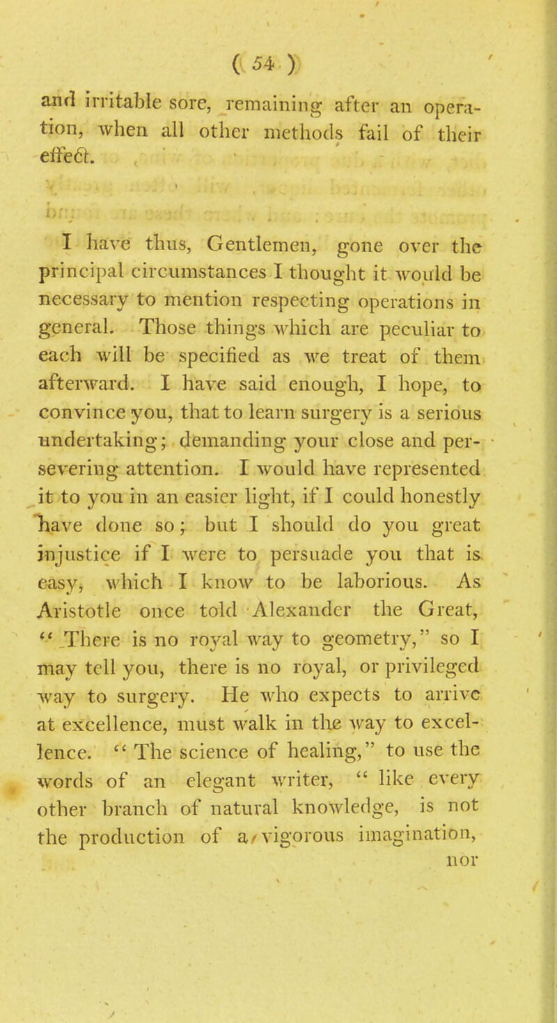 and irritable sore, remaining after an opera- tion, when all other methods fail of their eifea. i;r : I have thus, Gentlemen, gone over the principal circumstances I thought it would be necessary to mention respecting operations in general. Those things which are peculiar to each will be specified as we treat of them afterward. I have said enough, I hope, to convince you, that to learn surgery is a serious undertaking; demanding your close and per- severing attention. I would have represented ,it to you in an easier light, if I could honestly Tiave done so; but I should do you great injustice if I were to persuade you that is easy, which I know to be laborious. As Aristotle once told Alexander the Great, There is no royal way to geometry, so I may tell you, there is no royal, or privileged way to surgery. He who expects to arrive at excellence, must walk in the way to excel- lence.  The science of healing, to use the words of an elegant writer,  like every other branch of natural knowledge, is not the production of a/vigorous imagination, nor