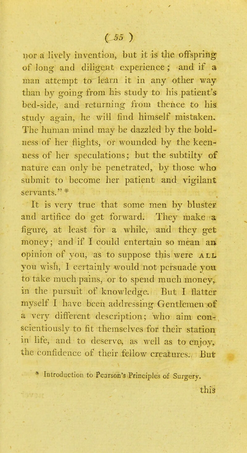 ) nor a lively invention, but it is tlie offspring of long and diligejit experience ; and if a man attempt to' le^rii it in any other way than by going from his study to his patient's bed-side, and returning from thence to his study again, he will find himself mistaken. The human mind may be dazzled by the bold- ness of her flights, or Abounded by the keen- ness of her speculations; but the subtilty of nature can only be penetrated, by those who submit to become her patient and vigilant servants.* It is very true that some men by blustcF and artifice do get forward. They make a figure, at least for a while, and they g-et money; and if I could entertain so mean an opinion of you, as to suppose this were ali. you wish, I certainly would not persuade you to take much pains, or to spend much money, in the pursuit of knowledge. But I flatter myself I have been addressing Gentlemen of a very different description; who aim con-, scientiously to fit themselves for their station in life, and to deserve, as well as to enjoy, the confidence of their fellow creatures. 13ut * Introduction to Pearson's Principles of Surgery. this