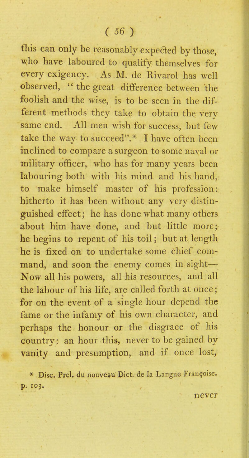 tliis can only be reasonably expeded by those, who have laboured to qualify themselves for every exigency. As M. de Rivarol has well observed,  the great difference between the foolish and the wise, is to be seen in the dif- ferent methods they take to obtain the very same end. All men wish for success, but few take the way to succeed.* I have often been inclined to compare a surgeon to some naval or military officer, who has for many years been labouring both with his mind and his hand, to make himself master of his profession: hitherto it has been without any very distin- guished effect; he has done what many others about him have done, and but little more; he begins to repent of his toil; but at length he is fixed on to undertake some chief com- mand, and soon the enemy comes in sight— Now all his powers, all his resources, and all the labour of his life, are called forth at once; for on the event of a single hour depend the fame or the infamy of his own character, and perhaps the honour or the disgrace of his country: an hour this, never to be gained by vanity and presumption, and if once lost, * Disc. Prel. du nouve^u Diet, de la Langue Fran^oise. p. 103. never