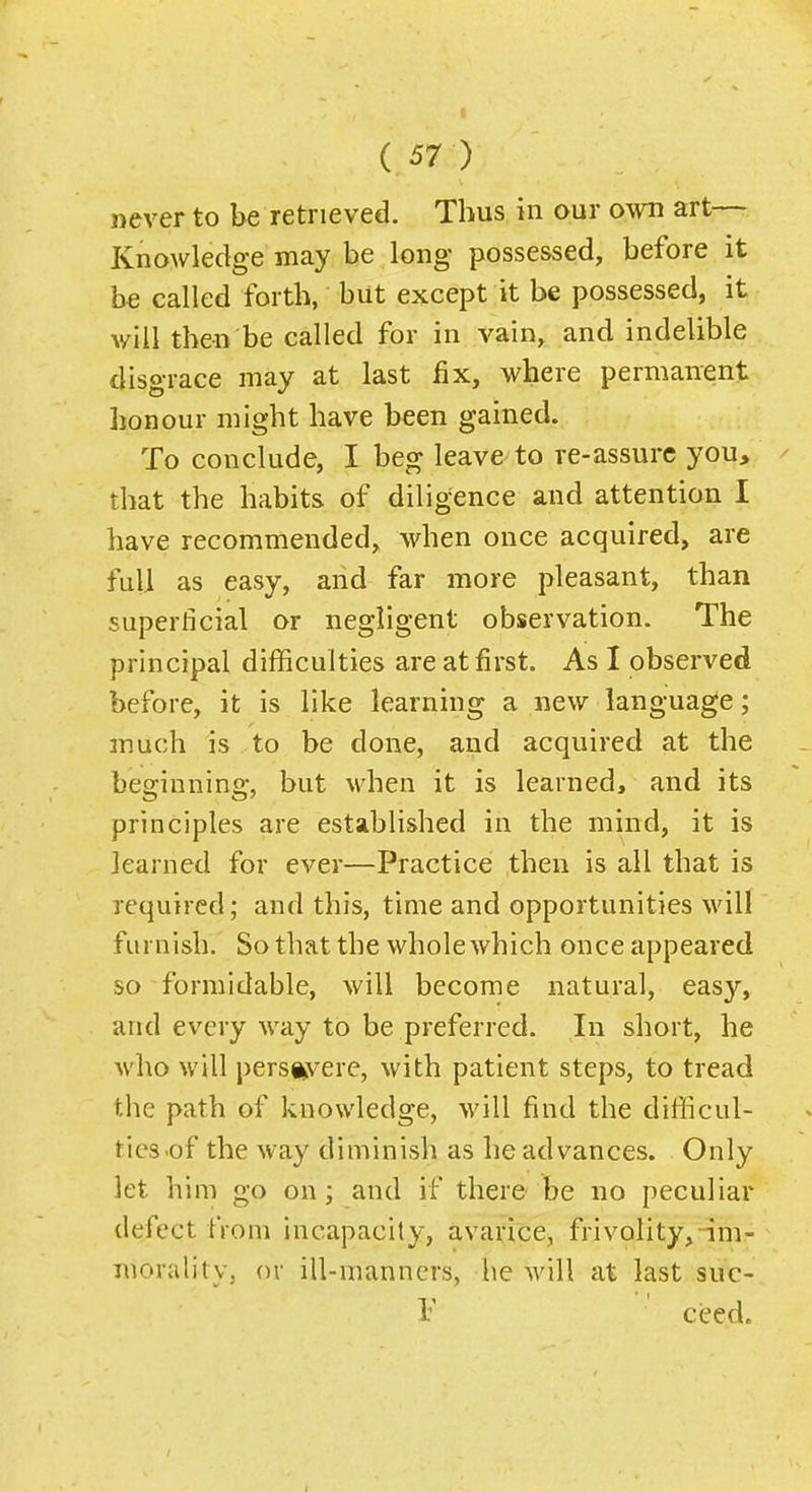 never to be retrieved. Thus in our own art— Knowledge may be long possessed, before it be called forth, but except it be possessed, it will then be called for in vain, and indelible disgrace may at last fix, where permanent honour might have been gained. To conclude, I beg leave-to re-assurc you, that the habits of diligence and attention I have recommended, when once acquired, are full as easy, and far more pleasant, than superficial or negligent observation. The principal difficulties are at first. As I observed before, it is like learning a new language; much is to be done, and acquired at the beginning, but when it is learned, and its principles are established in the mind, it is learned for ever—Practice then is all that is required; and this, time and opportunities will furnish. So that the whole which once appeared so formidable, will become natural, easy, and every way to be preferred. In short, he who will persevere, with patient steps, to tread the path of knowledge, will find the difficul- ties-of the way diminish as he advances. Only let him go on; and if there be no peculiar defect from incapacity, avarice, frivolity,-im- morality, or ill-manners, he will at last suc- F cced.