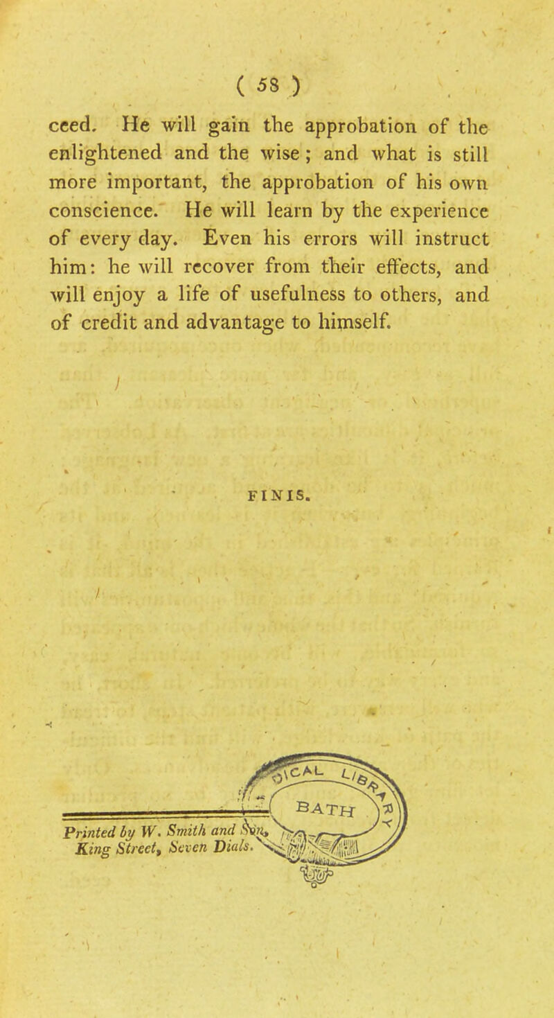 cced. He will gain the approbation of the enlightened and the wise; and what is still more important, the approbation of his own conscience. He will learn by the experience of every day. Even his errors will instruct him: he will recover from their effects, and will enjoy a life of usefulness to others, and of credit and advantage to hipiself. / FINIS.