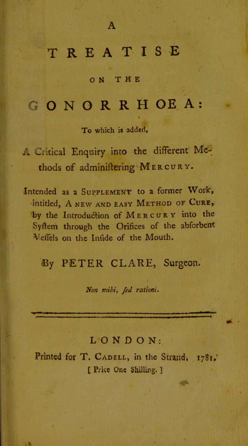 A TREATISE '■ ' ' ON THE GONORRHOEA: \ To which is added, i A Critical Enquiry into the different Me- thods of adminiffering Mercury. / Intended as a Supplement to a former Work, entitled, A new and easy Method of Cure, by the Introdudfion of Mercury into the Syftem through the Orifices of the abforbent •Veflels on the Infide of the Mouth. % PETER CLARE, Surgeon. Non mibi, fed ration!. LONDON: Printed for T. Cadell, in the Strand, 1781/ [ Price One Shilling. ]