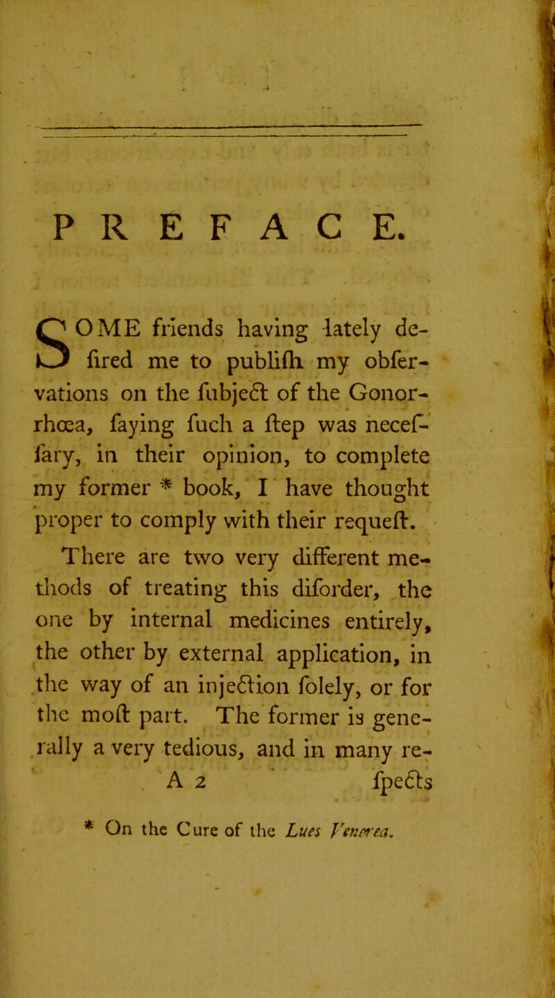 PREFACE. SOME friends having lately de- fired me to publifh my obfer- vations on the fubjedl of the Gonor- rhoea, faying fuch a ftep was necef- fary, in their opinion, to complete my former * book, I have thought proper to comply with their requeft. There are two very different me- thods of treating this diforder, the one by internal medicines entirely, the other by external application, in the way of an injection folely, or for the mod: part. The former is gene- rally a very tedious, and in many re- A 2 fpedls * On the Cure of the Lues Venerea.