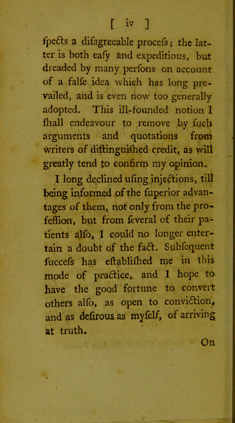 fpe6ts a difagreeable procefs; the lat- ter is both eafy and expeditious, but dreaded by many perfons on account of a falfe idea which has long pre- vailed, and is even now too generally adopted. This ill-founded notion I fliall endeavour to remove by fuch arguments and quotations from writers of diftinguifhed credit, as will greatly tend to confirm my opinion. I long declined ufing injections, till being informed of the fuperior advan- tages of them, not only from the pro- feflion, but from fcveral of their pa- tients alfo, I could no longer enter- tain a doubt of the fadt. Subfequent fuccefs has eftablilhed me in this mode of pradtice* and I hope to have the good fortune to convert others alfo, as open to convidtion, and as defirous as myfelf, of arriving at truth. On