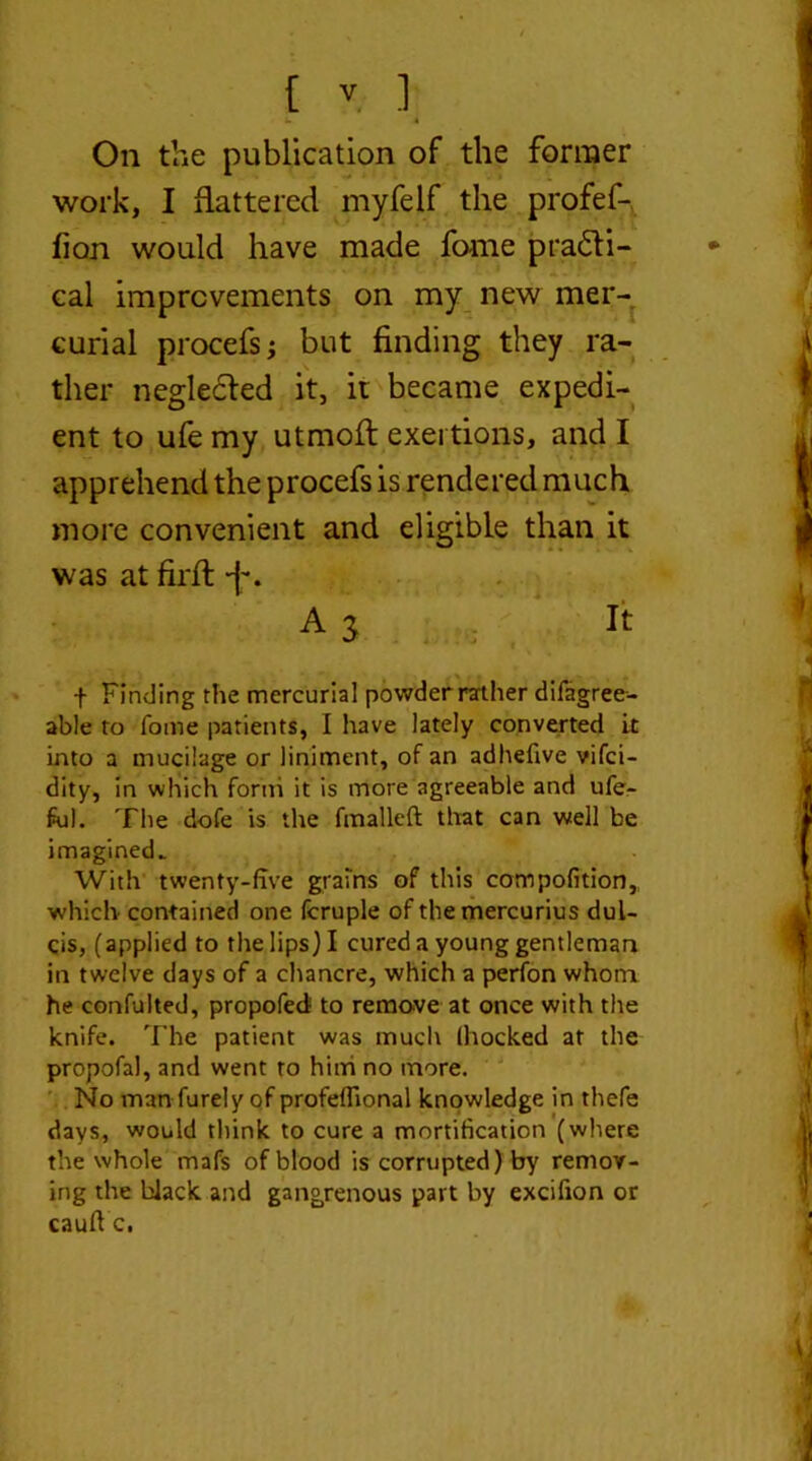 k i On the publication of the former work, I flattered myfelf the profef- fion would have made fome pra£li- cal improvements on my new mer- curial procefsj but finding they ra- ther neglected it, it became expedi- ent to ufe my utmofl exertions, and I apprehend the procefs is rendered much more convenient and eligible than it was at firft +. A 3 It f Finding the mercurial powder rather difagree- able to Tome patients, I have lately converted it into a mucilage or liniment, of an adhefive vifci- dity, in which forth it is more agreeable and ufe- ful. The dofe is the fmalleft that can well be imagined. With twenty-five grains of this compofition,, which contained one fcruple of the mercurius dul- cis, (applied to the lips) I cured a young gentleman in twelve days of a chancre, which a perfon whom he confulted, propofed to remove at once with the knife. The patient was much (hocked at the propofal, and went to him no more. No man furely of profeffional knowledge in thefe days, would think to cure a mortification (where the whole mafs of blood is corrupted) by remov- ing the black and gangrenous part by excifion or cauftc.