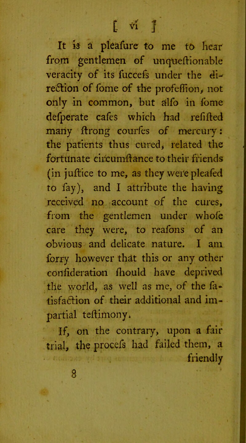 [- * 1 It is a pleafure to me to hear from gentlemen of uuqneftionable veracity of its fuccefs under the di- region of fome of the profeflion, not only in common, but alfo in fome defperate cafes which had refilled many ftrong courfes of mere u 17: the patients thus cured, related the fortunate circumftance to their friends (in jufiice to me, as they werepleafed to fay), and I attribute the having received no account of the cures, from the gentlemen under whole care they were, to reafons of an obvious and delicate nature. I am forry however that this or any other conlideration Ihould have deprived the world, as well as me, of the fa* tisfa&ion of their additional and im- partial teftimony* If, on the contrary, upon a fair trial, the procefs had failed them, a friendly 8