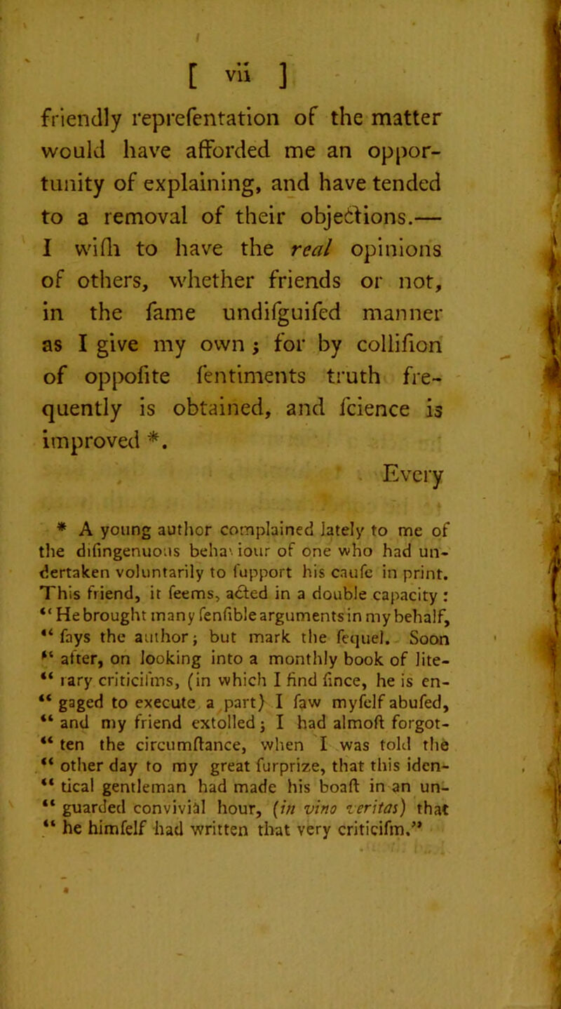 I [ vii ] friendly reprefentation of the matter would have afforded me an oppor- tunity of explaining, and have tended to a removal of their objections.— I vvifli to have the real opinions of others, whether friends or not, in the fame undifguifed manner as I give my own for by collifion of oppofite fentiments truth fre- quently is obtained, and lcience is improved *. Every * A young author complained lately to me of the difingenuous beha'. iour of one who had un- dertaken voluntarily to fupport his caufe in print. This friend, it feems, acted in a double capacity : “ He brought many fenfible arguments in my behalf, fays the author; but mark the feque). Soon after, on looking into a monthly book of lite- “ rary criticilms, (in which I find fince, he is en- “ gaged to execute a part) I faw myfelf abufed, “ and my friend extolled; I had almoft forgot- “ ten the circumftance, when I was told the “ other day to my great furprize, that this idcn- “ tical gentleman had made his boaft in an un- “ guarded convivial hour, (in vino zeritas) that “ he himfelf had written that very criticifm.”