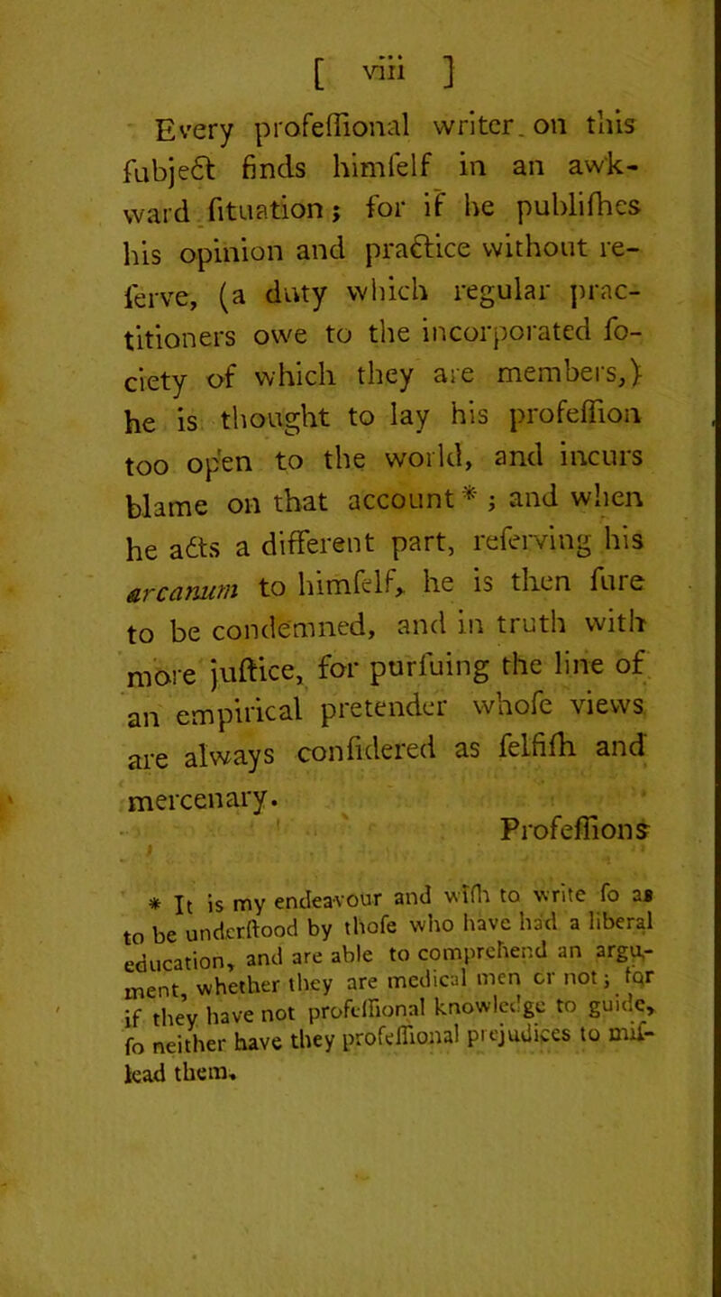 [ ™ ] Every prafeflional writer, on this fubje£t finds himlelf in an awk- ward fituation; for if he publifhes liis opinion and prafrice without re- ferve, (a duty which regular prac- titioners owe to the incorporated fo- ciety of which they are members,) he is thought to lay his profeffioii too open to the world, and incurs blame on that account* ; and when he a£ts a different part, referring his to lnmfclf,. he is then fine to be condemned, and in truth with more juftice, for purfuing the line of an empirical pretender whofe views are always confidered as felfifh and mercenary. Profeflions * It is my endeavour and with to write fo as to be undcrftood by thofe who have had a liberal education, and are able to comprehend an argu- ment whether they are medical men or not j tqr if they have not profeflional knowledge to guide, fo neither have they profeflional prejudices to mis- lead them.