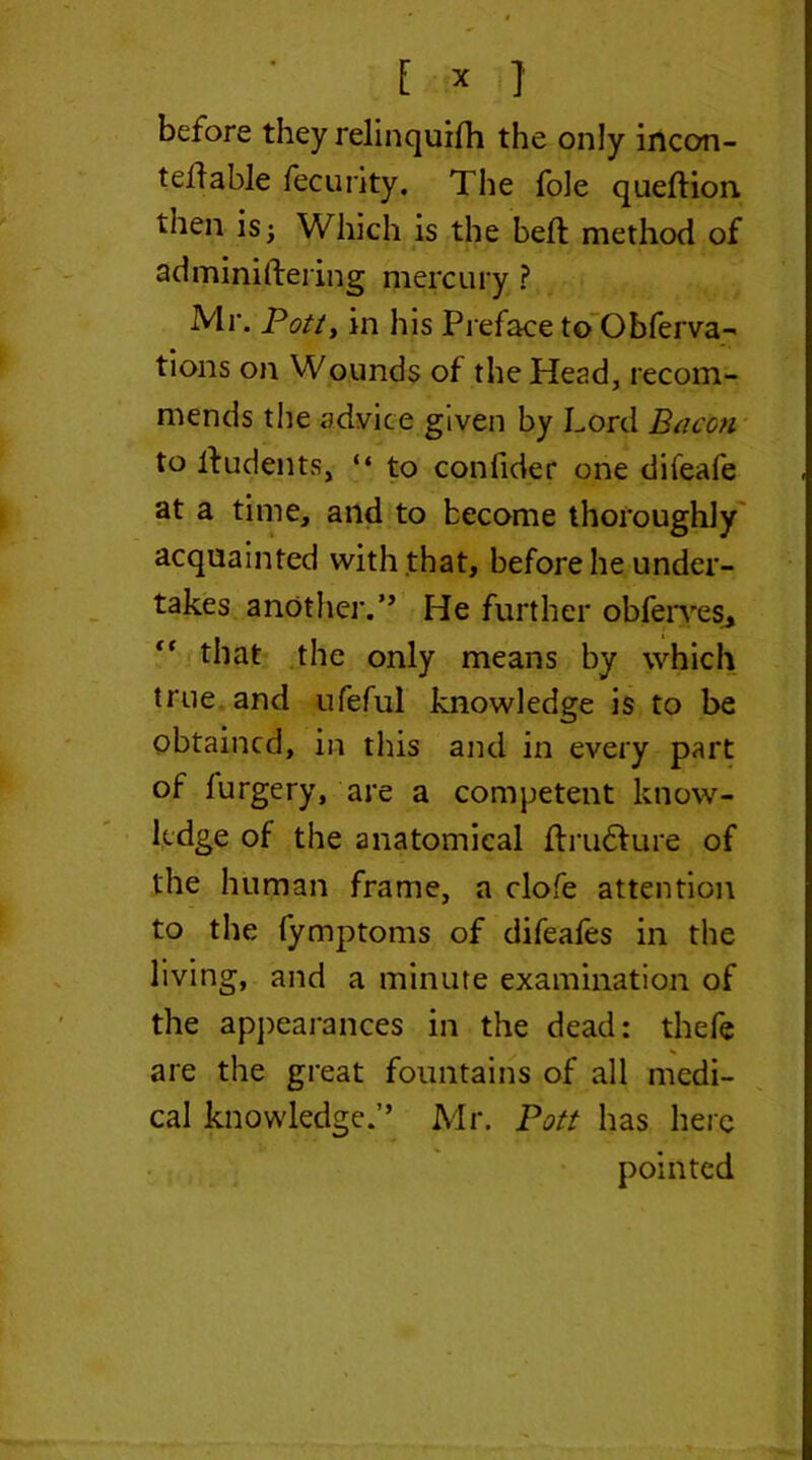 before they relinquilh the only incon- t ell able fecurity. The foie quellion then is; Which is the bell method of adminiftering mercury ? Mr. Potty in his Preface to Obferva- tions on Wounds of the Head, recom- mends the advice given by Lord Bacon to lludents, “ to con fide r one diieafe at a time, and to become thoroughly acquainted with that, before he under- takes another.” He further obferyes* “ that the only means by which true and ufeful knowledge is to be obtained, in this and in every part of furgery, are a competent know- ledge of the anatomical flrudlure of the human frame, a clofe attention to the fymptoms of difeafes in the living, and a minute examination of the appearances in the dead: thefe are the great fountains of all medi- cal knowledge.” Mr. Pott has here pointed