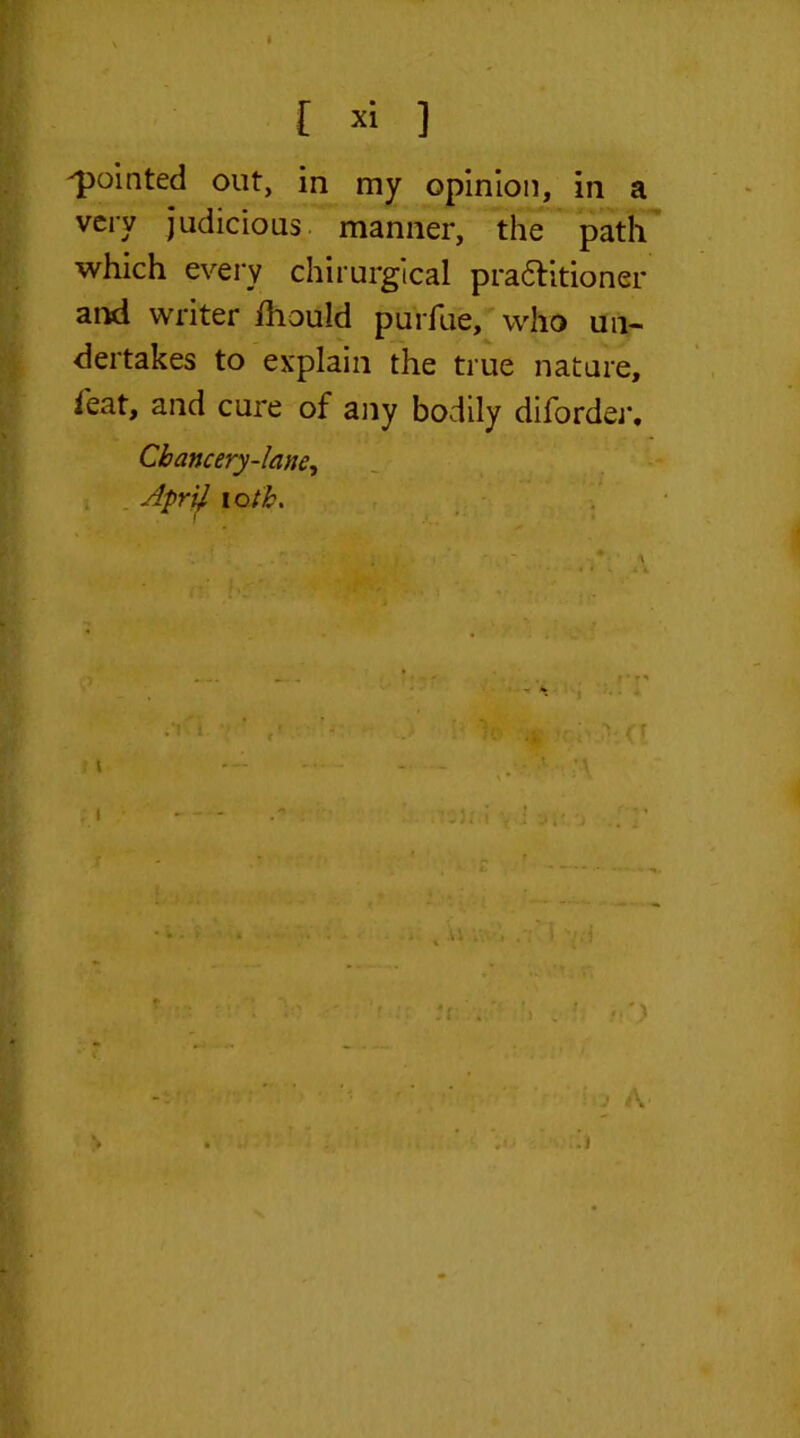 r » ] ^pointed out, in my opinion, in a very judicious manner, the path which every chirurgical pra&itioner and writer ihould purfue, who un- dertakes to explain the true nature, feat, and cure of any bodily diforder. Chancery-lane, Apr# loth. t i .1