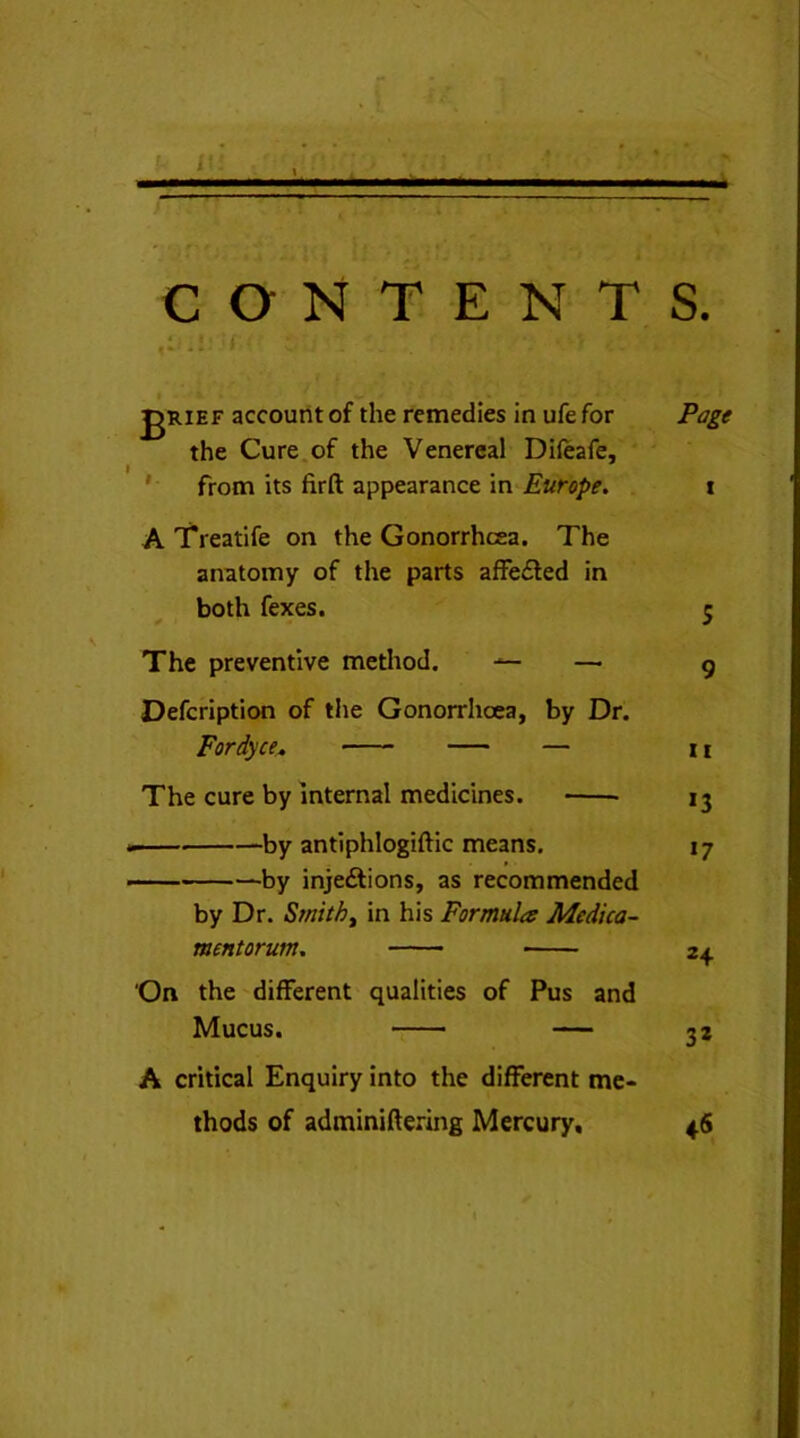 — — CONTENTS. t | , * /- i » / gRiEF account of the remedies in ufefor the Cure of the Venereal Difeafe, from its firft appearance in Europe. A Treatife on the Gonorrhoea. The anatomy of the parts affe£fed in both fexes. The preventive method. •*— —• Defcription of the Gonorrlioea, by Dr. Fordyce, — The cure by internal medicines. by antiphlogiftic means. by inje&ions, as recommended by Dr. Smith, in his Formula Medica- mentorum. On the different qualities of Pus and Mucus. — A critical Enquiry into the different me- thods of adminiftering Mercury, Page i 5 9 ii *3 *7 24 32 4®