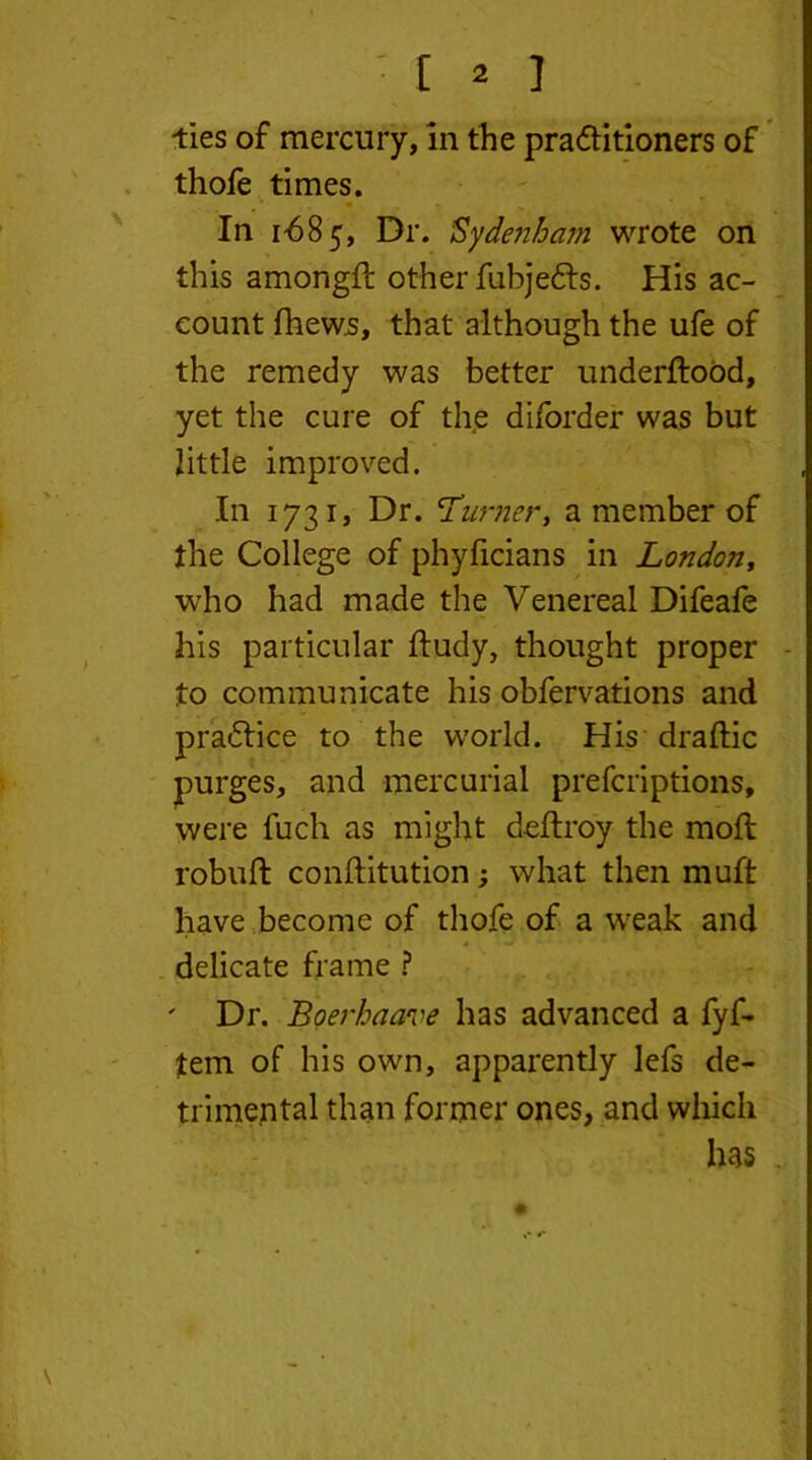 ' [ * ] -ties of mercury, in the praftitioners of thofe times. In 1-685, Dr. Sydenham wrote on this among# other fubjefts. His ac- count fhews, that although the ufe of the remedy was better underftood, yet the cure of the diforder was but little improved. In 1731, Dr. 'Turner, a member of the College of phyficians in London, who had made the Venereal Difeafe * his particular ftudy, thought proper to communicate his obfervations and praftice to the world. His draftic purges, and mercurial prefcriptions, were fuch as might deftroy the mod robuft conftitution; what then muft have become of thole of a weak and 4 i delicate frame ? ' Dr. Boerhaave has advanced a fyf- tem of his own, apparently lefs de- trimental than former ones, and which has •*