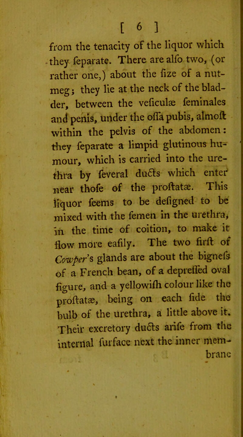 from the tenacity of the liquor which -they feparate. There are alfo two, (or rather one,) about the fize of a nut- meg } they lie at the neck of the blad- der, between the veficulae feminales and penis, under the ofla pubis, almoft within the pelvis of the abdomen i they feparate a limpid glutinous hu- mour, which is carried into the ure- thra by feveral dudts which enter near thofe of the proftatae. This liquor feems to be defigned to be mixed with the femen in the urethra, in the time of coition, to make it flow more eafily. The two firft of Cowpers glands are about the bignefs of a French bean, of a deprefled oval figure, and a yellowifh colour like the proftatae, being on each fide the bulb of the urethra, a little above it. Their excretory dudts arife from the internal fur face next the inner mem- brane