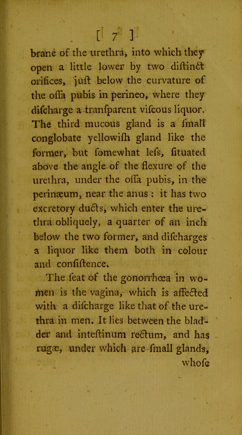 brane of the urethra, into which they open a little lower by two diftindl orifices, juft below the curvature of the ofla pubis in perineo, where they difcharge a tranfparent vifcous liquor. The third mucous gland is a fmatl conglobate yellowifh gland like the former, but fomewhat lefs, fituated above the angle of the flexure of the urethra, under the ofla pubis, in the perinaeum, near the anus: it has two excretory dudfs, which enter the ure- thra obliquely, a quarter of an inch below the two former, and difcharges a liquor like them both in colour and conflftence. The feat of the gonorrhoea in wo- men is the vagina, which is affedled with a difcharge like that of the ure- thra in men. It lies between the blad- der and inteftinum redtum, and has rugae, under which are fmall glands, whofe