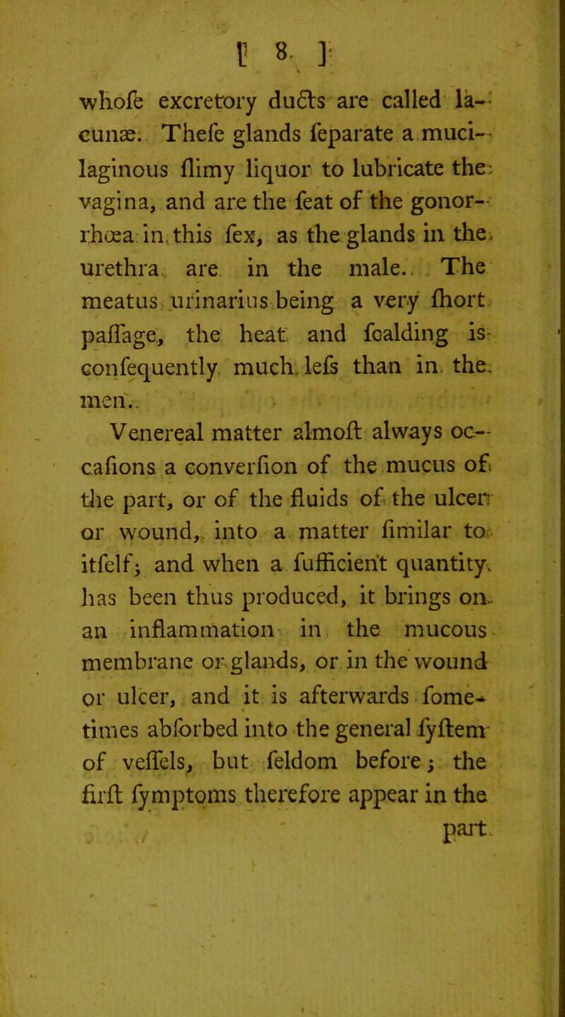 B «. \ whofe excretory du£ts are called la- cunae. Thefe glands feparate a muci- laginous flimy liquor to lubricate the: vagina, and are the feat of the gonor- rhoea in this fex, as the glands in the. urethra are in the male. The meatus urinarius being a very fhort paflage, the heat and fcalding is confequently much, lefs than in the. men.. Venereal matter almoft always oc— cafions a converfion of the mucus of the part, or of the fluids of the ulcer or wound, into a matter fimilar to itfelfj and when a fufficierit quantity, has been thus produced, it brings on- an inflammation in the mucous membrane or glands, or in the wound or ulcer, and it is afterwards fome* times abforbed into the general fyftenv of veffels, but feldom before; the firfl fy mptoms therefore appear in the part \