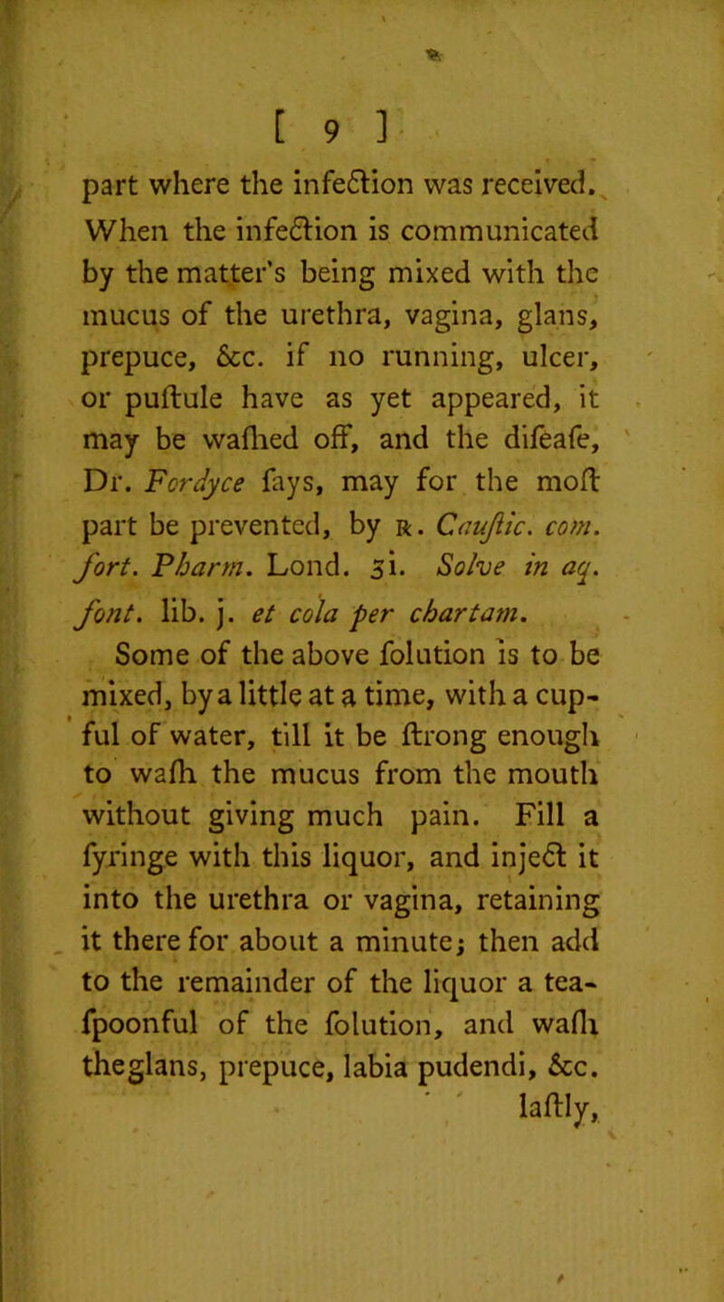 part where the infection was received. When the infe&ion is communicated by the matter’s being mixed with the mucus of the urethra, vagina, glans, prepuce, See. if no running, ulcer, or puftule have as yet appeared, it may be waflied off, and the difeafe. Dr. Fcrdyce fays, may for the moft part be prevented, by r. Caujlic. com. fort. Fharrn. Lond. si. Solve in aq. font. lib. j. et cola per chartam. Some of the above folution is to be mixed, by a little at a time, with a cup- ful of water, till it be ftrong enough to wafh the mucus from the mouth without giving much pain. Fill a fyringe with this liquor, and inje6t it into the urethra or vagina, retaining it there for about a minute; then add to the remainder of the liquor a tea- fpoonful of the folution, and wafh theglans, prepuce, labia pudendi, See. laftly,