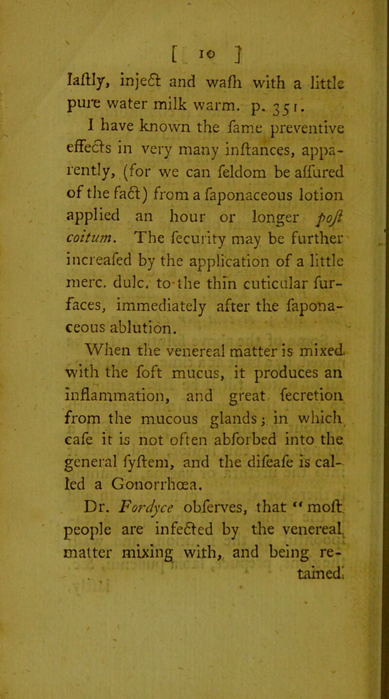 laftly, inje6l and wafli with a little pure water milk warm. p. 35r. I have known the fame preventive effects in very many inftances, appa- rently, (for we can feldom be affured of the fa£l) from a faponaceous lotion applied an hour or longer poji coitum. The fecurity may be further increafed by the application of a little mere. dulc. to the thin cuticular fur- faces, immediately after the fapona- ceous ablution. When the venereal matter is mixed with the foft mucus, it produces an inflammation, and great fecretion from the mucous glands; in which cafe it is not often abforbed into the general fyffem, and the difeafe is cal- led a Gonorrhoea. Dr. Fordyce obferves, thatfi moll, people are infedled by the venereal, matter mixing with, and being re- tained!