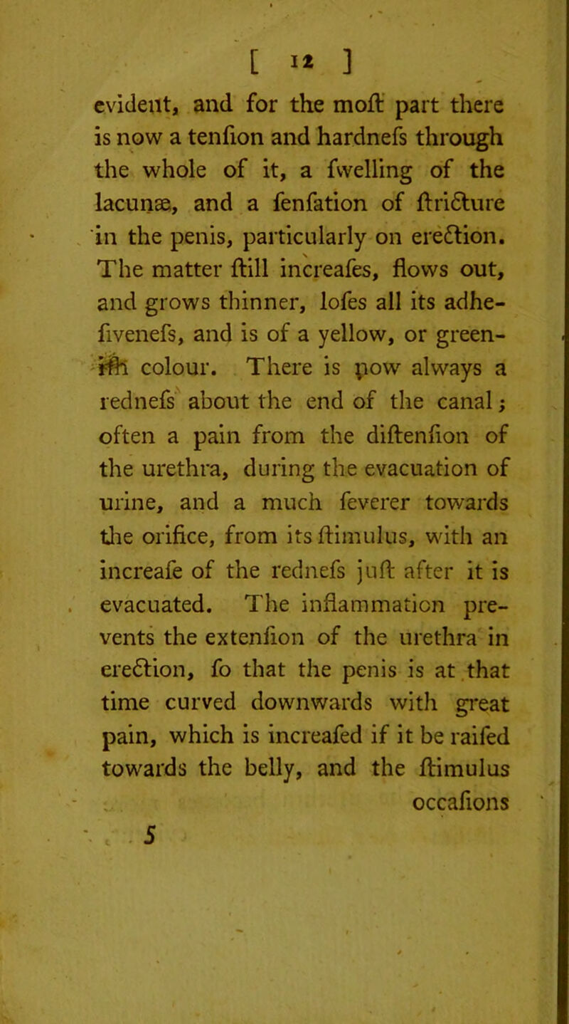 evident, and for the mod: part there is now a tenfion and hardnefs through the whole of it, a fwelling of the lacunae, and a fenfation of ftridture in the penis, particularly on erection. The matter dill increafes, flows out, and grows thinner, lofes all its adhe- fivenefs, and is of a yellow, or green- ish colour. There is pow always a rednefs about the end of the canalj often a pain from the diftenfion of the urethra, during the evacuation of urine, and a much feverer towards the orifice, from itsflimulus, with an increafe of the rednefs juft after it is evacuated. The inflammation pre- vents the extenlion of the urethra in ere&ion, fo that the penis is at that time curved downwards with great pain, which is increafed if it be raifed towards the belly, and the ftimulus occafions '• r 5