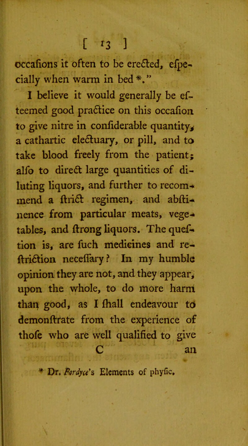 occafions it often to be eredted, efpe- dally when warm in bed *. ” I believe it would generally be ef- teemed good praftice on this occafion to give nitre in confiderable quantity* a cathartic eledtuary, or pill, and to take blood freely from the patient; alfo to diredt large quantities of di- luting liquors, and further to recom- mend a ftridt regimen, and abfli- nence from particular meats, vege-* tables, and ftrong liquors. The quef- tion is, are fuch medicines and re- ftridtion neceflary? In my humble opinion they are not, and they appear, upon the whole, to do more harm than good, as I lhall endeavour to demonftrate from the experience of thofe who are well qualified to give C an * Dr. Fardyu's Elements of phyfic. \