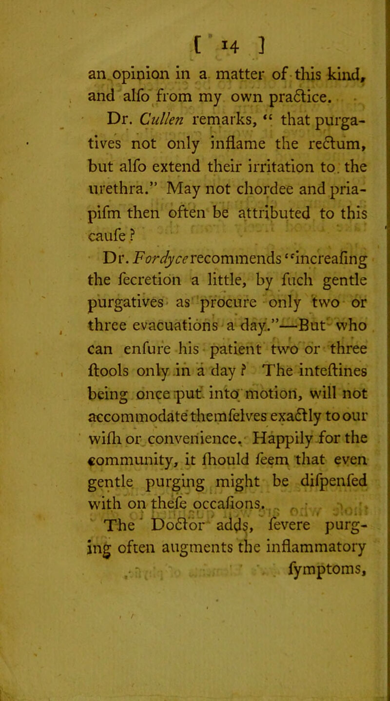 4. C •* an opinion in a matter of this kind, and alfo from my own practice. Dr. Cullen remarks, “ that purga- tives not only inflame the return, but alfo extend their irritation to. the urethra.” May not chordee and pria- pifm then often be attributed to this caufe ? Dr. Fordyce recommends “increafing the fecretion a little, by fuch gentle purgatives as procure only two or three evacuations a day.”—But' who • t * can enfure liis patient two or three ftools only in a day ? The inteftines being once ;puti into motion, will not accommodate themfelves exa&ly to our wifli or convenience. Happily for the community, it fhould feem that even gentle purging might be difpenfed with on thefe occafions. ' • j t-v ’ ' -»- U °*» • < J%o^» The ‘ Dodtor adds, fevere purg- ing often augments the inflammatory fymptoms, /