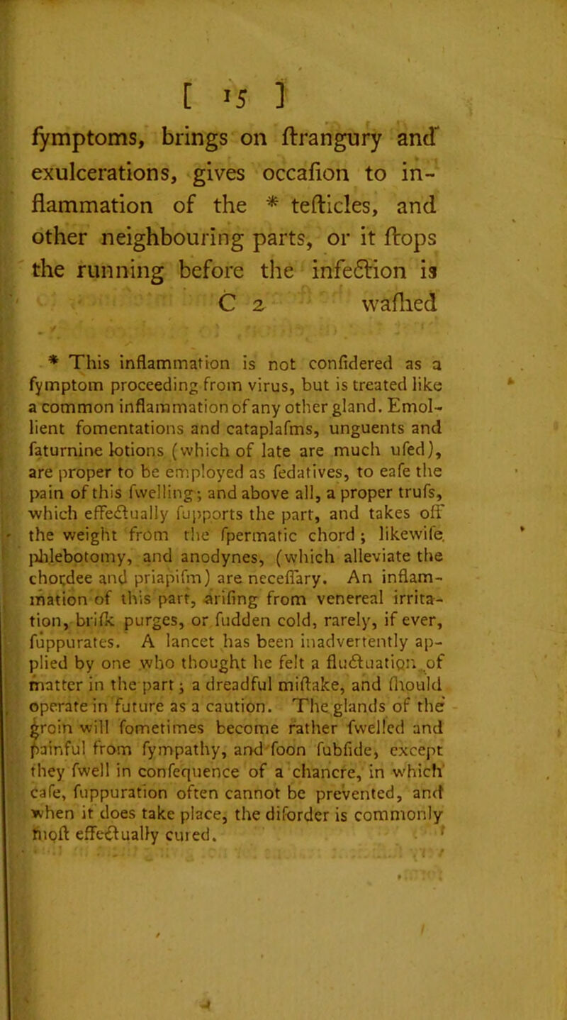 fymptoms, brings on ftrangury and' exulcerations, gives occafion to in- flammation of the * tefticles, and other neighbouring parts, or it flops the running before the infe&ion is C 2 w allied * This inflammation is not confidered as a fymptom proceeding from virus, but is treated like a common inflammation of any other gland. Emol- lient fomentations and cataplafms, unguents and faturnine lotions (which of late are much ufed), are proper to be employed as fedatives, to eafe the pain of this fvvelling ; and above all, a proper trufs, which effectually fupports the part, and takes off the weight from the fpermatic chord ; likewife. phlebotomy, and anodynes, (which alleviate the chotdee and priapifm) are neceffary. An inflam- mation of this part, arifing from venereal irrita- tion, brifk purges, or fudden cold, rarely, if ever, fuppurates. A lancet has been inadvertently ap- plied by one who thought he felt a fluctuation.of matter in the part; a dreadful miftake, and fhoukl operate in future as a caution. The glands of the groin will fometimes become rather fvvelled and painful from fympathy, and foon fubfide, except they fwell in confequence of a chancre, in which cafe, fuppuration often cannot be prevented, and when it does take place, the difordcr is commonly tnoff effectually cured.