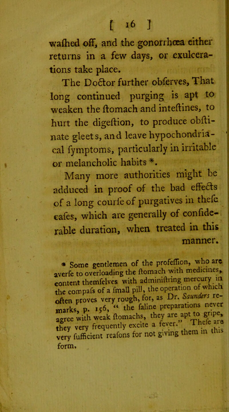 t ] wafhed off, and the gonorrhoea either returns in a few days, or exulcera- tions take place. The Do6tor further obferves. That long continued purging is apt to weaken the ftomach and inteftines, to hurt the digeftion, to produce obfli- nate gleets, and leave hypochondria- cal fymptoms, particularly in irritable or melancholic habits *. Many more authorities might be adduced in proof of the bad effedfs of a long courfeof purgatives in thefe cafes, which are generally of confide- rable duration, when treated in this manner. ♦ Some gentlemen of the profeflion, who are averfe to overloading the ftomach with medicines, content themfelves with adminiftring mercury in the compafs of a fmall pill, the operation of which often proves very rough, for, as Dr. Saunders re- marks p. 156, “ the faline preparations never agree Jh weak ftomach., they are apt to. gr.pe. thev very frequently excite a fever. Th Jery fufficient reafons for not giving them m dus form.