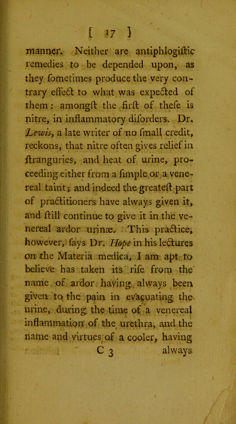[ .‘7 } manner. Neither are antiphlogiftic remedies to be depended upon, as they fometimes produce the very con- trary effedt to what was expedited of them: amongft the firft of thefe is nitre, in inflammatory diforders. Dr. Lewis, a late writer of no fmall credit, reckons, that nitre often gives relief in ftranguries, and heat of urine, pro- ceeding either from a Ample or a vene- real taint j and indeed the greatefl part of practitioners have always given it, and ft ill continue to give it in the ve- nereal ardor urinae.- This practice, however, fays Dr. H&pe in his ledtures on the Materia medica, I am apt to believe has taken its rife from the i ' ‘ ' • name of ardor having., always been given to the pain in evacuating the^ urine, during the time of a venereal inflammation of the urethra, and the name and virtues’of a cooler, having C 3 always; # £