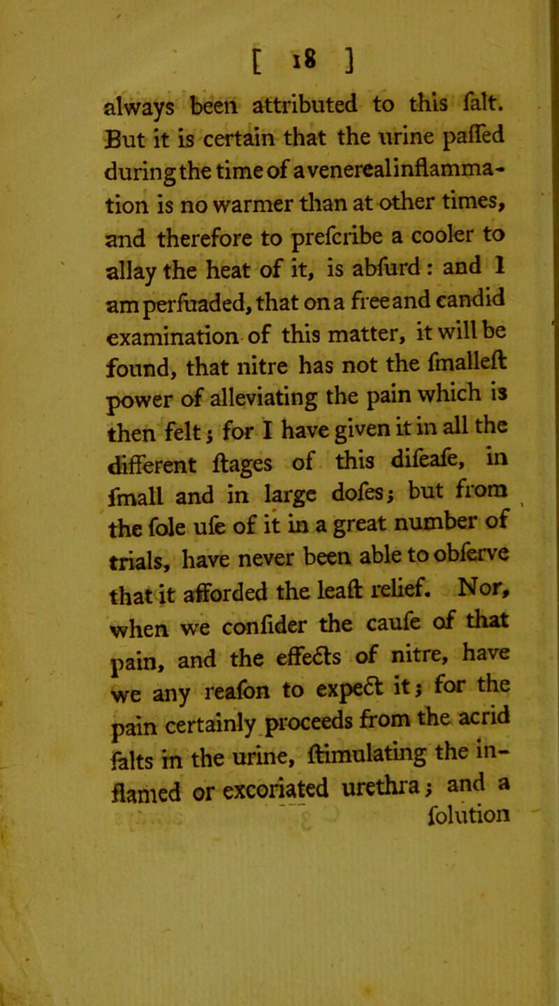 always been attributed to this fait. But it is certain that the urine paffed during the time of avenerealinflamma- tion is no warmer than at other times, and therefore to prefcribe a cooler to allay the heat of it, is abfurd : and 1 amperfuaded, that on a free and candid examination of this matter, it will be found, that nitre has not the fmalleft power of alleviating the pain which is then felt ; for I have given it in all the different ftages of this difeafe, in frnall and in large dofes; but from the foie ufe of it in a great number of trials, have never been able to obferve that it afforded the lead: relief. Nor, when we confider the caufe of that pain, and the efferts of nitre, have we any reafon to expert it; for the pain certainly proceeds from the acrid falts m the urine, ftimulating the in- flamed or excoriated urethra; and a folution