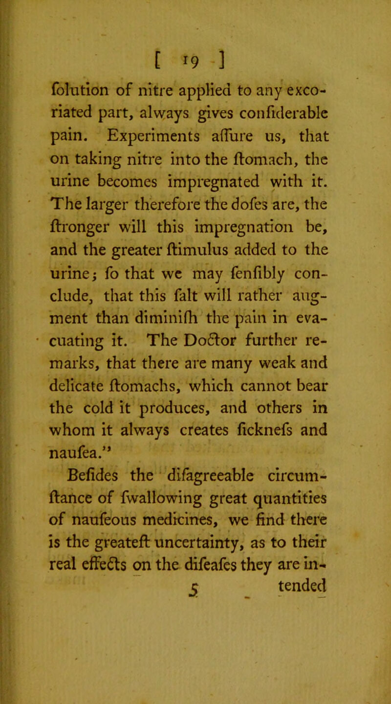 folution of nitre applied to any exco- riated part, always gives confiderable pain. Experiments allure us, that on taking nitre into the ftomach, the urine becomes impregnated with it. The larger therefore the dofes are, the ftronger will this impregnation be, and the greater ftimulus added to the urine; fo that we may fenfibly con- clude, that this fait will rather aug- ment than diminilh the pain in eva- • cuating it. The Do6tor further re- marks, that there are many weak and delicate ftomachs, which cannot bear the cold it produces, and others in whom it always creates ficknefs and naufea.” Befides the difagreeable circum- ftance of fwallowing great quantities of naufeous medicines, we find there is the greatefi: uncertainty, as to their real effects on the difeafes they are in- 5 tended