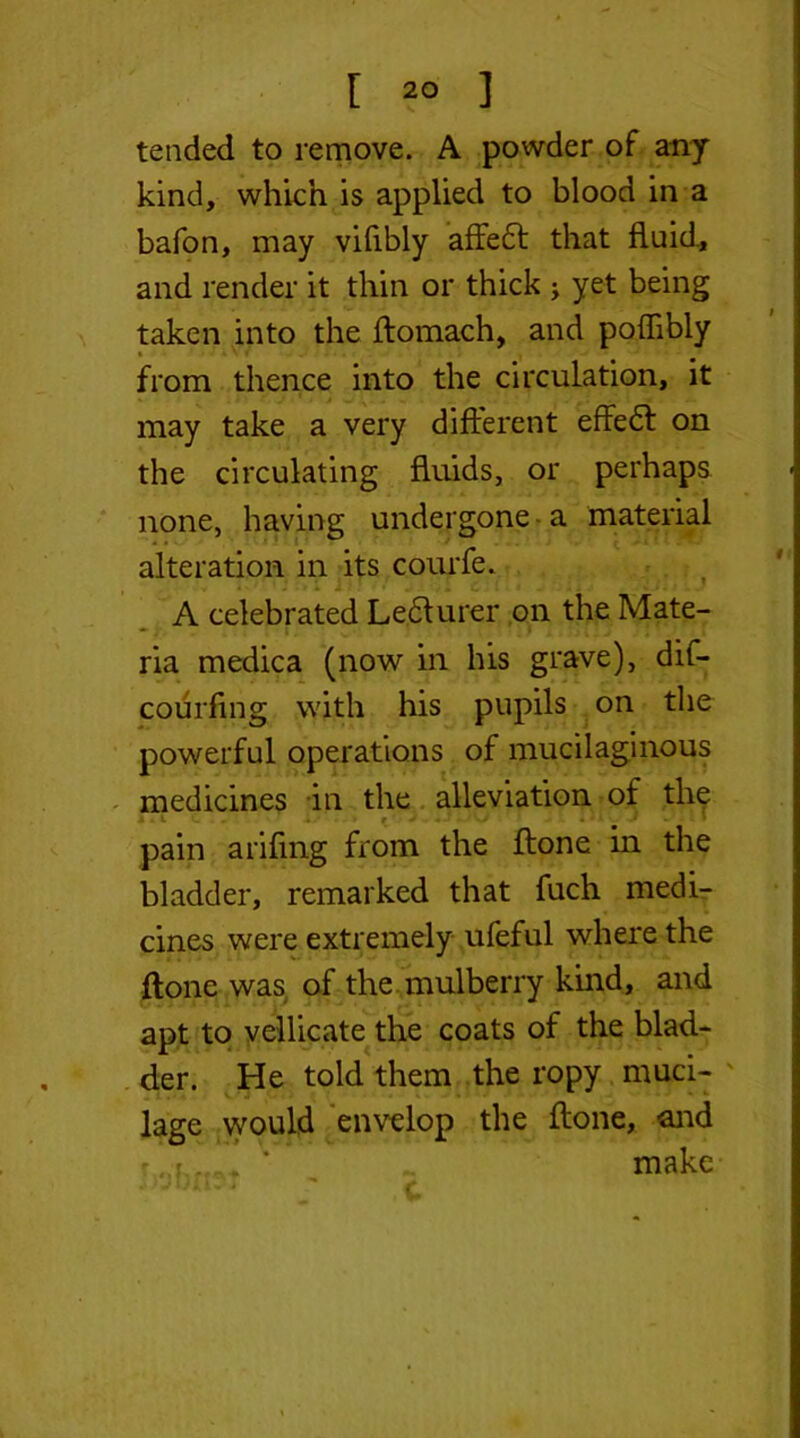 tended to remove. A powder of any kind, which is applied to blood in a bafon, may vifibly affebl that fluid., and render it thin or thick ; yet being taken into the flomach, and poffibly from thence into the circulation, it may take a very different effedt on the circulating fluids, or perhaps none, having undergone a material alteration in its comfe. A celebrated Ledlurer on the Mate- ria medica (now in his grave), dif- courfing with his pupils on the powerful operations of mucilaginous medicines in the alleviation of the pain arifmg from the flone in the bladder, remarked that fuch medi- cines were extremely ufeful where the flone was of the mulberry kind, and apt to vellicate the coats of the blad- der. He told them the ropy muci- lage would envelop the flone, and make