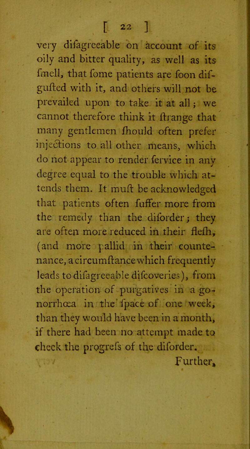 very difagreeable on account of its oily and bitter quality, as well as its l'mell, that fome patients are foon dif- gufted with it, and others will not be prevailed upon to take it at all; we cannot therefore think it ffrange that many gentlemen fhould often prefer injections to all other means, which do not appear to render fervice in any degree equal to the trouble which at- tends them. It muft be acknowledged that patients often fuffer more from the remedy than the diforder; they are often more reduced in their flefh, (and more pallid in their counte- nance, acircumftance which frequently leads to difagreeable difcoveries), from the operation of purgatives in a go- norrhoea in the fpace of one week, than they would have been in a month, if there had been no attempt made to check the progrefs of the diforder. ; / Further,