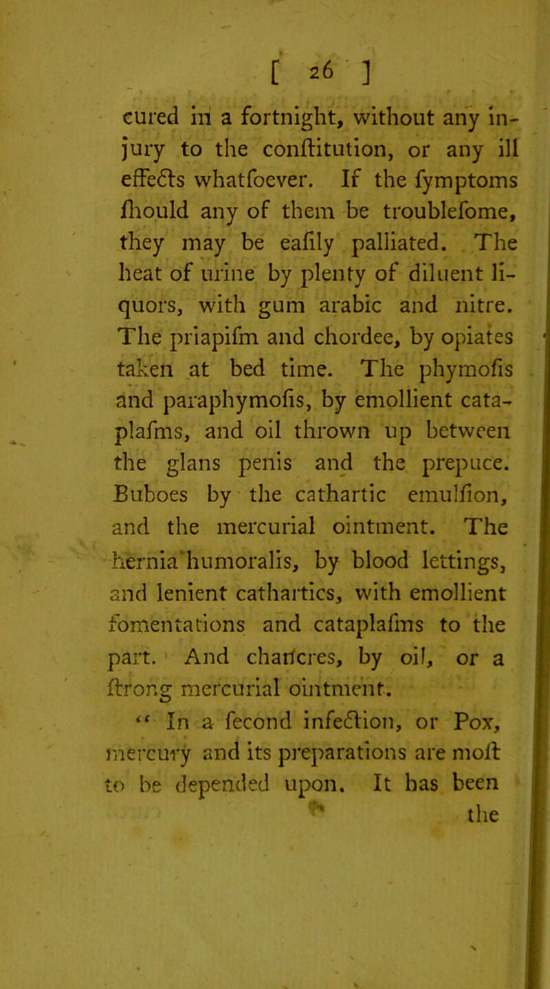 [26 ] cured in a fortnight, without any in- jury to the conftitution, or any ill effedls what foe ver. If the fymptoms fhould any of them be troublefome, they may be eafily palliated. The heat of urine by plenty of diluent li- quors, with gum arabic and nitre. The priapifm and chordee, by opiates taken at bed time. The phymofis and paraphymofis, by emollient cata- plafms, and oil thrown up between the glans penis and the prepuce. Buboes by the cathartic emuliion, and the mercurial ointment. The hernia humoralis, by blood lettings, and lenient cathartics, with emollient fomentations and cataplafms to the part. And chancres, by oil, or a ftrong mercurial ointment. “ In a fecond infection, or Pox, mercury and its preparations are moil to be depended upon. It has been ** the %