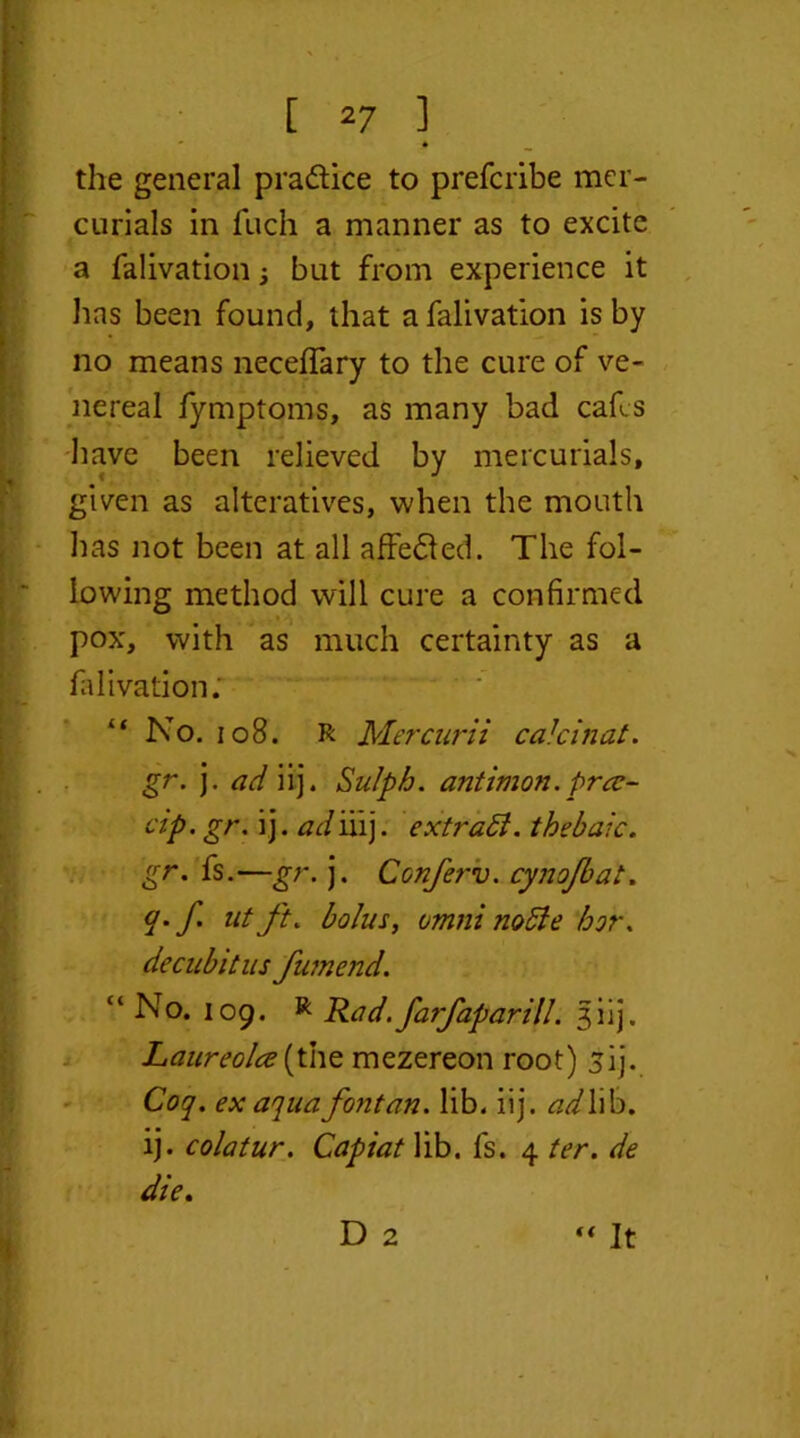 - * the general pra&ice to prefcribe mer- curials in fuch a manner as to excite a falivation , but from experience it has been found, that a falivation is by no means necefTary to the cure of ve- nereal fymptoms, as many bad cafes have been relieved by mercurials, given as alteratives, when the mouth has not been at all affe&ed. The fol- lowing method will cure a confirmed pox, with as much certainty as a falivation; “ No. 108. R Mercurii calcinat. gr. j. ad iij. Sulph. antimon. prat- dp. gr. ij. ad iiij. extrabi. thebaic, gr. fs.—gr. j. Ccnferv. cynofbat. q. f. at ft. bolus, omni noble hor. decubitus fumend. “ No. 109. R Rad.fa?faparill. 3iij. Laureolce(the mezereon root) jij. Coq. ex aquafontan. lib. iij. ad\\b. ij. colatur. Capiat lib. fs. 4 ter. de die. D 2 “ It