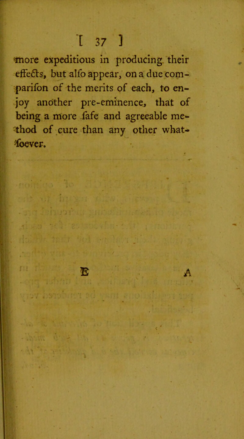 »' - ^inore expeditious in producing their effe£ts, but alfo appear, on a due com- panion of the merits of each, to en- joy another pre-eminence, that of being a more Safe and agreeable me- thod of cure than any other what- soever. * A i