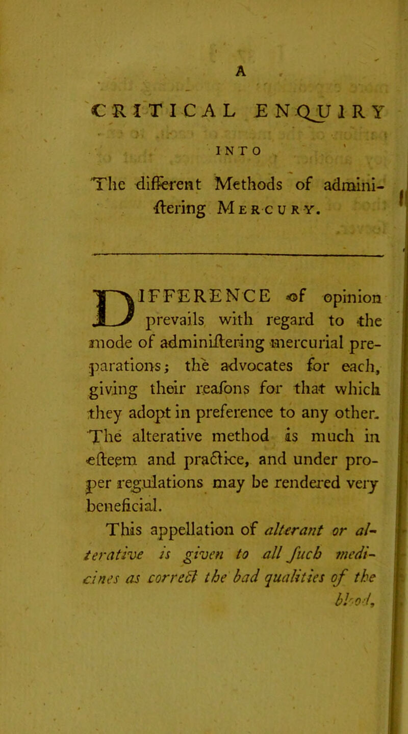 A CRITICAL EN QJJ 1 R Y - ' , • , , ' ;r t INTO 'The different Methods of adraini- ■flering Mercury. Difference *©f ©pinion prevails with regard to die anode of adminiitering mercurial pre- parations; the advocates for each, giving their reafons for that which they adopt in preference to any other. The alterative method is much in efteem and practice, and under pro- per regulations may be rendered very beneficial. This appellation of alterant or al- terative is given to all Jucb medi- cines as correct the bad qualities of the bhod.