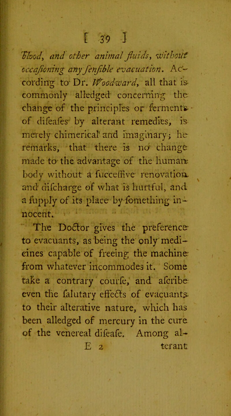 'Shod) and other animal fluids, without occafioning any fenfible evacuation. Ac- cording to- Dr. Woodward, all that is. commonly alledged concerning the change of the principles or ferments- - of difeafes by alterant remedies, is merely chimerical1 and imaginary; he remarks, that there is no' change made to- the advantage of the human;, body without a fucceffive renovation, and difeharge of what is hurtful, and a fupply of its place by fomething in- nocent. The Dodlor gives the preference- to evacuants, as being the only medi- cines capable of freeing the machine- from whatever incommodes it. Some take a contrary courfe, and aferibe even the falutary effects of evacuants- to their alterative nature, which has been alledged of mercury in the cure of the venereal difeafe. Among al- £ z ter ant