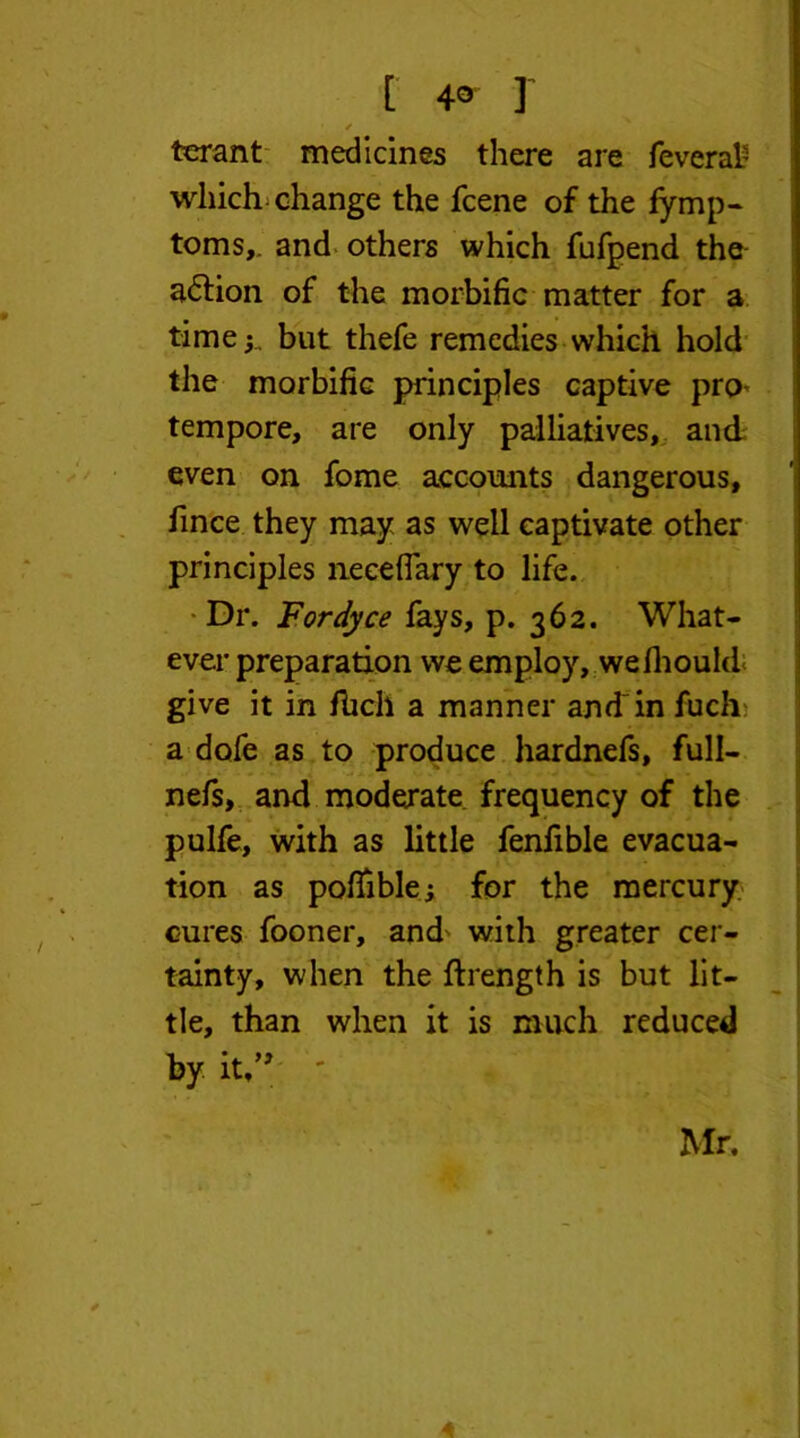 [ 4° r ✓ terant medicines there are fever ah which change the fcene of the fymp- toms,, and others which fufpend the a&ion of the morbific matter for a time;., but thefe remedies which hold the morbific principles captive pro* tempore, are only palliatives, and even on fome accounts dangerous, fince they may as well captivate other principles lieceflary to life. Dr. Fordyce fays, p. 362. What- ever preparation we employ, wefhoukL give it in fhcli a manner and'in fuch a dofe as to produce hardnefs, full- nefs, and moderate frequency of the pulfe, with as little fenfible evacua- tion as pofiible; for the mercury cures fooner, and^ with greater cer- tainty, when the ftrength is but lit- tle, than when it is much reduced by it,” ' Mr.