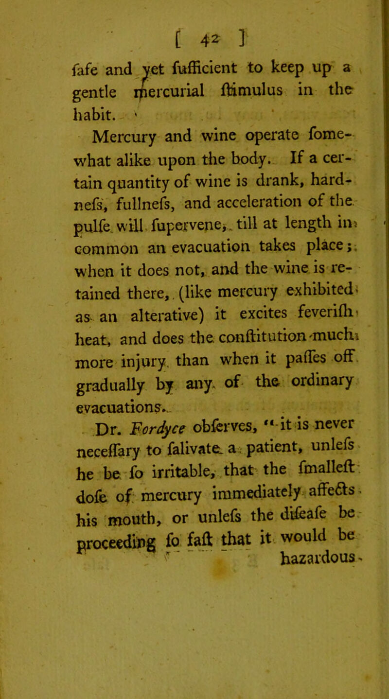 fafe and yet fufficient to keep up a gentle mercurial ftimulus in the habit. ' Mercury and wine operate fome- what alike upon the body. If a cer- tain quantity of wine is drank, hard- nefs, fullnefs, and acceleration of the pulfe. will fupervene,. till at length in* common an evacuation takes place; when it does not, and the wine is re- tained there, , (like mercury exhibited < as an alterative) it excites feverifli- heat, and does the. conftitution'muchi more injury, than when it pafles off gradually by any. of the ordinary evacuations.- Dr. Fordyce obferves, “ it is never neceflary to falivate. a patient, unlefs he be fo irritable, that the fmalleft dofe of mercury immediately affe&s. his mouth, or unlefs the di&afe be proceeding fo faft that it would be hazardous ^