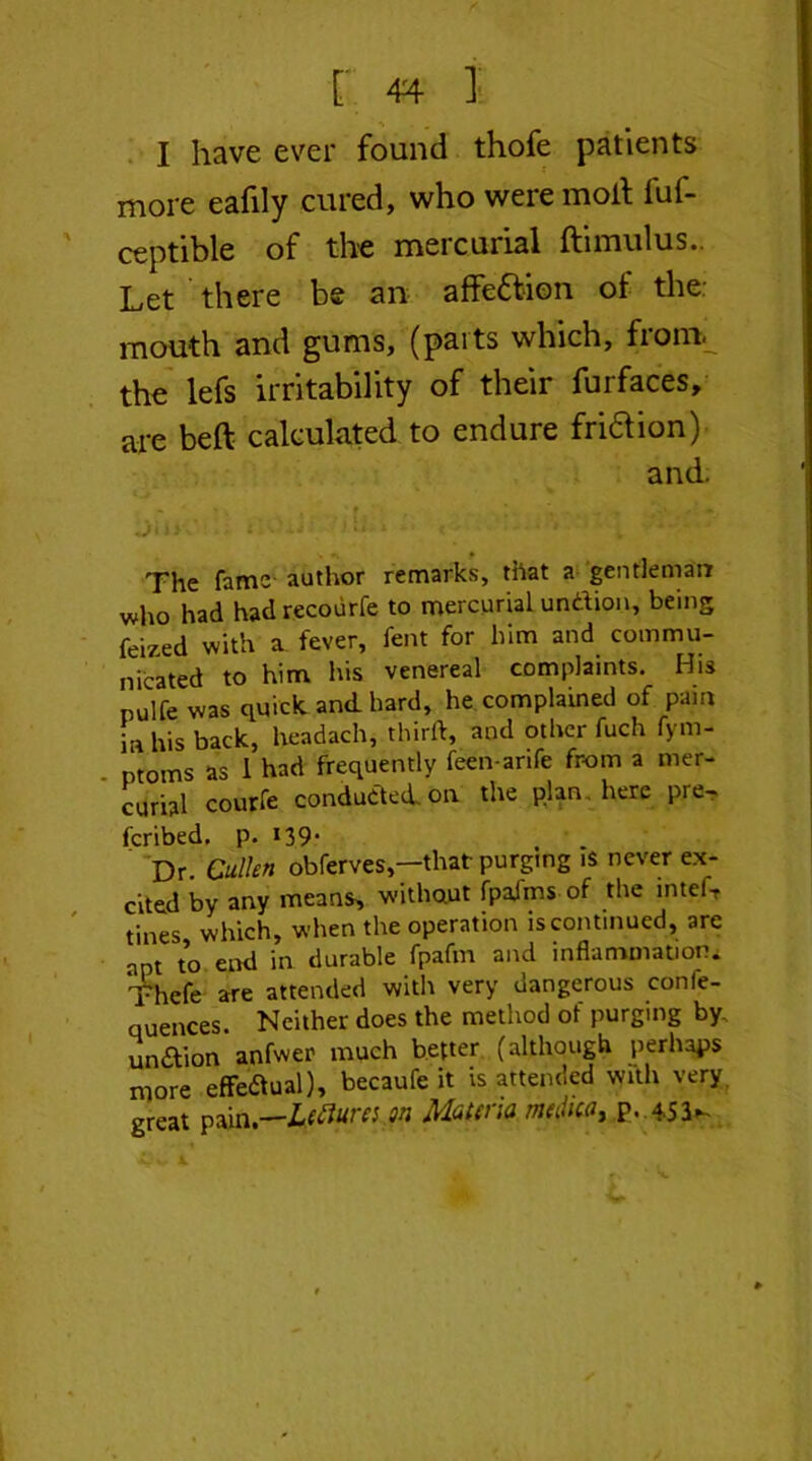 I have ever found thofe patients more eafily cured, who were molt fuf- ceptible of the mercurial ftimulus.. Let there be an affe&ion of the: mouth and gums, (parts which, from, the lefs irritability of their furfaces, are beft calculated to endure friftion) and. The fame- author remarks, that a gentleman who had hadrecourfe to mercurial undion, being feized with a fever, fent for him and commu- nicated to him his venereal complaints. His nulfe was quick and. hard, he complained of pain in his back, headach, third, and other fuch fym- ntoms as 1 had frequently feen-anfe from a mer- curial courfe conducted, on the p.lan . here pre- fcribed. p. *39* Dr. Cullen obferves,—that purging i$ never ex- cited by any means, without fpafms of the intefT tines which, when the operation is continued, are apt to end in durable fpafm and inflammation. Thcfe are attended with very dangerous confe- quences. Neither does the method of purging by. undion anfwer much better (although perhaps more efFedual), becaufe it is attended with very great pain,—Leftures on Mauna m(iltcay p. 4-53-
