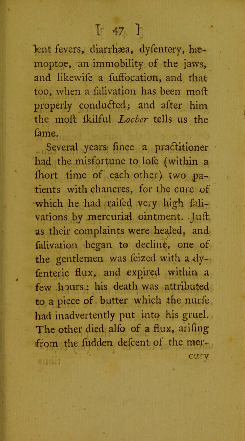 lent fevers, diarrhaea, dyfentery, hae- moptoe, -an immobility of the jaws, and likewife a fuft'ocation, and that too, when a falivation has been mod: properly conduced; and after him the mod: fkilful Locher tells us the lame. Several years fince a practitioner had the misfortune to lofe (within a fhort time of each other) two pa- tients with chancres, for the cure -of which he had railed very high fali- vations by mercurial ointment. Jud as their complaints were healed, and falivation began to declin^, one of the gentlemen was feized with a dy- fenteric flux, and expired within a few hours4 his death was attributed to a piece of butter which the nurfe had inadvertently put into his gruel. The other died alfo of a dux, arifing from the fudden defcent of the mer- cury