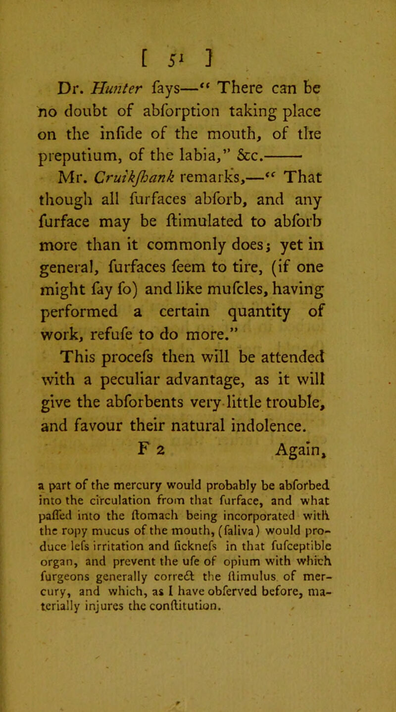 [ } Dr. Hunter fays—“ There can be no doubt of abforption taking place on the infide of the mouth, of the preputium, of the labia,” &c. Mr. CruikJImnk remarks,—That though all furfaces abforb, and any furface may be ftimulated to abforb more than it commonly does; yet in general, furfaces feem to tire, (if one might fay fo) and like mufcles, having performed a certain quantity of work, refufe to do more.” This procefs then will be attended with a peculiar advantage, as it will give the abforbents very little trouble, and favour their natural indolence. F 2 Again, a part of the mercury would probably be abforbed into the circulation from that furface, and what pafled into the ftomach being incorporated with the ropy mucus of the mouth, (faliva) would pro- duce lefs irritation and ficknefs in that fufceptible organ, and prevent the ufe of opium with which furgeons generally correft the ftimulus of mer- cury, and which, as I have obferved before, ma- terially injures the conftitution.