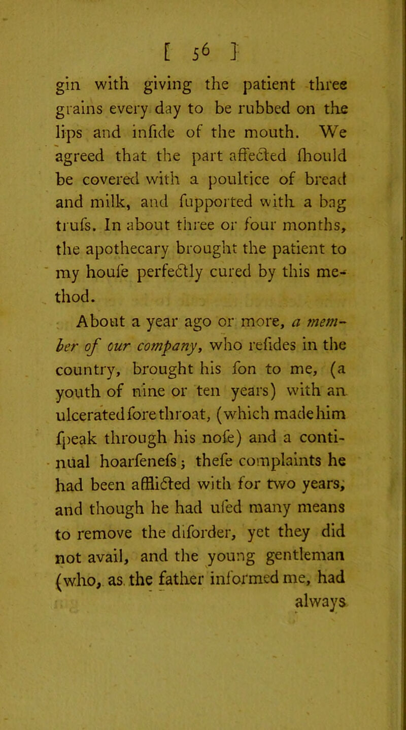 gin with giving the patient three grains every day to be rubbed on the lips and infide of the mouth. We agreed that the part affected fhould be covered with a poultice of bread and milk, and fupported with a bag trufs. In about three or four months, the apothecary brought the patient to my houfe perfectly cured by this me- thod. About a year ago or more, a mem- ber of our company, who refides in the country, brought his fon to me, (a youth of nine or ten years) with an. ulcerated fore throat, (which made him fpeak through his nofe) and a conti- nual hoarfenefs; thefe complaints he had been afflidted with for two years, and though he had uied many means to remove the diforder, yet they did not avail, and the young gentleman (who, as. the father informed me, had always