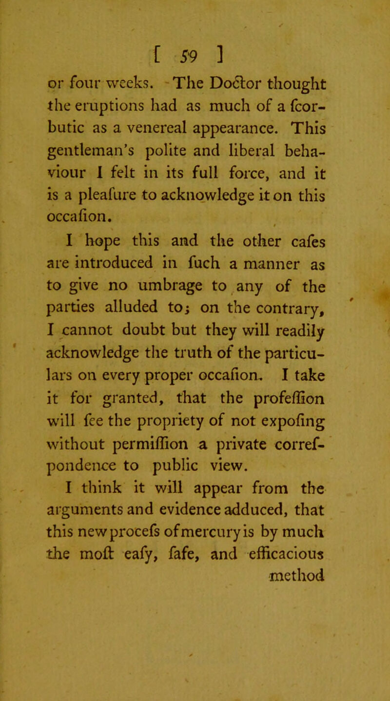 or four weeks. The Doctor thought the eruptions had as much of a fcor- butic as a venereal appearance. This gentleman’s polite and liberal beha- viour I felt in its full force, and it is a pleafure to acknowledge it on this occafion. I hope this and the other cafes are introduced in fuch a manner as to give no umbrage to any of the parties alluded to; on the contrary, I cannot doubt but they will readily acknowledge the truth of the particu- lars on every proper occafion. I take it for granted, that the profefiion will fee the propriety of not expofing without per million a private corref- pondence to public view. I think it will appear from the arguments and evidence adduced, that this newprocefs of mercury is by much the moft eafy, fafe, and efficacious method