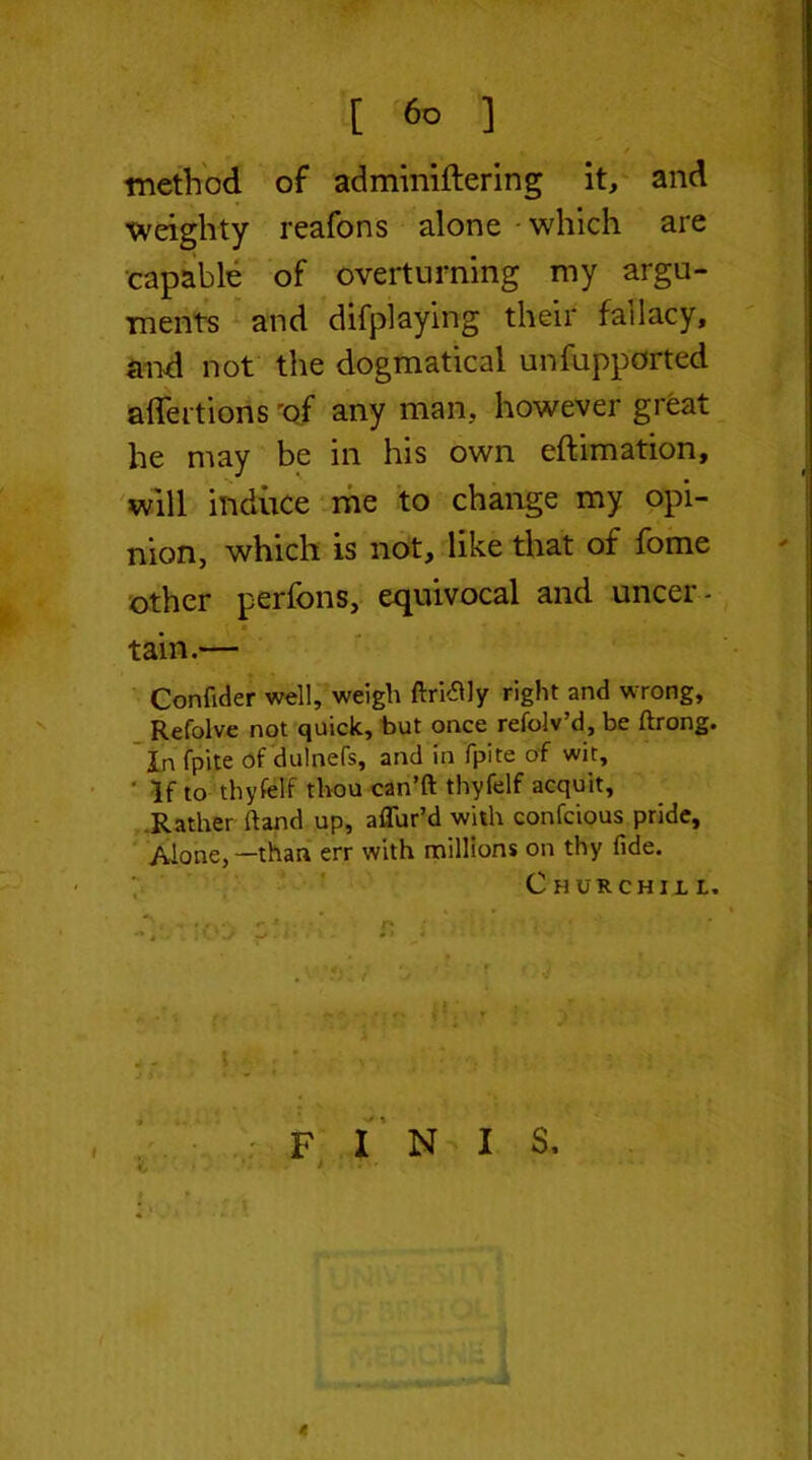 * [ 6o ] , / method of adminiftering it, and weighty reafons alone - which are capable of overturning my argu- ments and difplaying their fallacy, and not the dogmatical unfupported affertions 'of any man, however great he may be in his own eftimation, will induce me to change my opi- nion, which is not, like that of fome other perfons, equivocal and uncer- tain.— Confider well, weigh ftri&ly right and wrong, Refolve not quick, but once refolv’d, be ftrong. In (pile of dulnefs, and in fpite of wit, ' If to thyfelf thou can’ft thyfelf acquit, Rather hand up, allur’d with confcious pride. Alone, —than err with millions on thy fide. Churchill. t ; • ~ rr v; • ’ ) - - \ ' x • y ■ j ft 1 * * F I N I S. j <